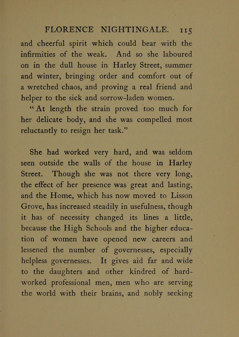 and cheerful spirit which could bear with the infirmities of the weak. And so she laboured on in the dull house in Harley Street, summer and winter, bringing order and comfort out of a wretched chaos, and proving a real friend and helper to the sick and sorrow-laden women. “ At length the strain proved too much for her delicate body, and she was compelled most reluctantly to resign her task.” She had worked very hard, and was seldom seen outside the walls of the house in Harley Street. Though she was not there very long, the effect of her presence was great and lasting, and the Home, which has now moved to Lisson Grove, has increased steadily in usefulness, though it has of necessity changed its lines a little, because the High Schools and the higher educa- tion of women have opened new careers and lessened the number of governesses, especially helpless governesses. It gives aid far and wide to the daughters and other kindred of hard- worked professional men, men who are serving the world with their brains, and nobly seeking