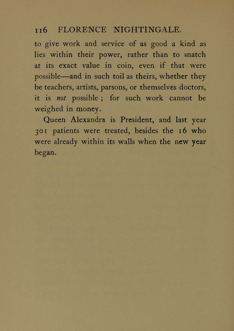 to give work and service of as good a kind as lies within their power, rather than to snatch at its exact value in coin, even if that were possible—and in such toil as theirs, whether they be teachers, artists, parsons, or themselves doctors, it is not possible ; for such work cannot be weighed in money. Queen Alexandra is President, and last year 301 patients were treated, besides the 16 who were already within its walls when the new year began.