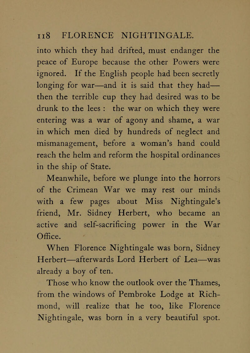 into which they had drifted, must endanger the peace of Europe because the other Powers were ignored. If the English people had been secretly longing for war—and it is said that they had— then the terrible cup they had desired was to be drunk to the lees : the war on which they were entering was a war of agony and shame, a war in which men died by hundreds of neglect and mismanagement, before a woman’s hand could reach the helm and reform the hospital ordinances in the ship of State. Meanwhile, before we plunge into the horrors of the Crimean War we may rest our minds with a few pages about Miss Nightingale’s friend, Mr. Sidney Herbert, who became an active and self-sacrificing power in the War Office. When Florence Nightingale was born, Sidney Herbert—afterwards Lord Herbert of Lea—was already a boy of ten. Those who know the outlook over the Thames, from the windows of Pembroke Lodge at Rich- mond, will realize that he too, like Florence Nightingale, was born in a very beautiful spot.