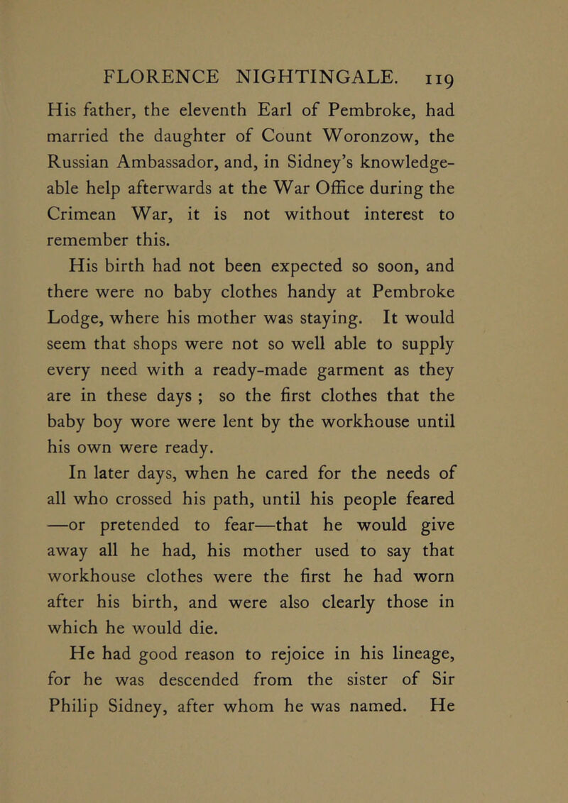 His father, the eleventh Earl of Pembroke, had married the daughter of Count Woronzow, the Russian Ambassador, and, in Sidney’s knowledge- able help afterwards at the War Office during the Crimean War, it is not without interest to remember this. His birth had not been expected so soon, and there were no baby clothes handy at Pembroke Lodge, where his mother was staying. It would seem that shops were not so well able to supply every need with a ready-made garment as they are in these days ; so the first clothes that the baby boy wore were lent by the workhouse until his own were ready. In later days, when he cared for the needs of all who crossed his path, until his people feared —or pretended to fear—that he would give away all he had, his mother used to say that workhouse clothes were the first he had worn after his birth, and were also clearly those in which he would die. He had good reason to rejoice in his lineage, for he was descended from the sister of Sir Philip Sidney, after whom he was named. He