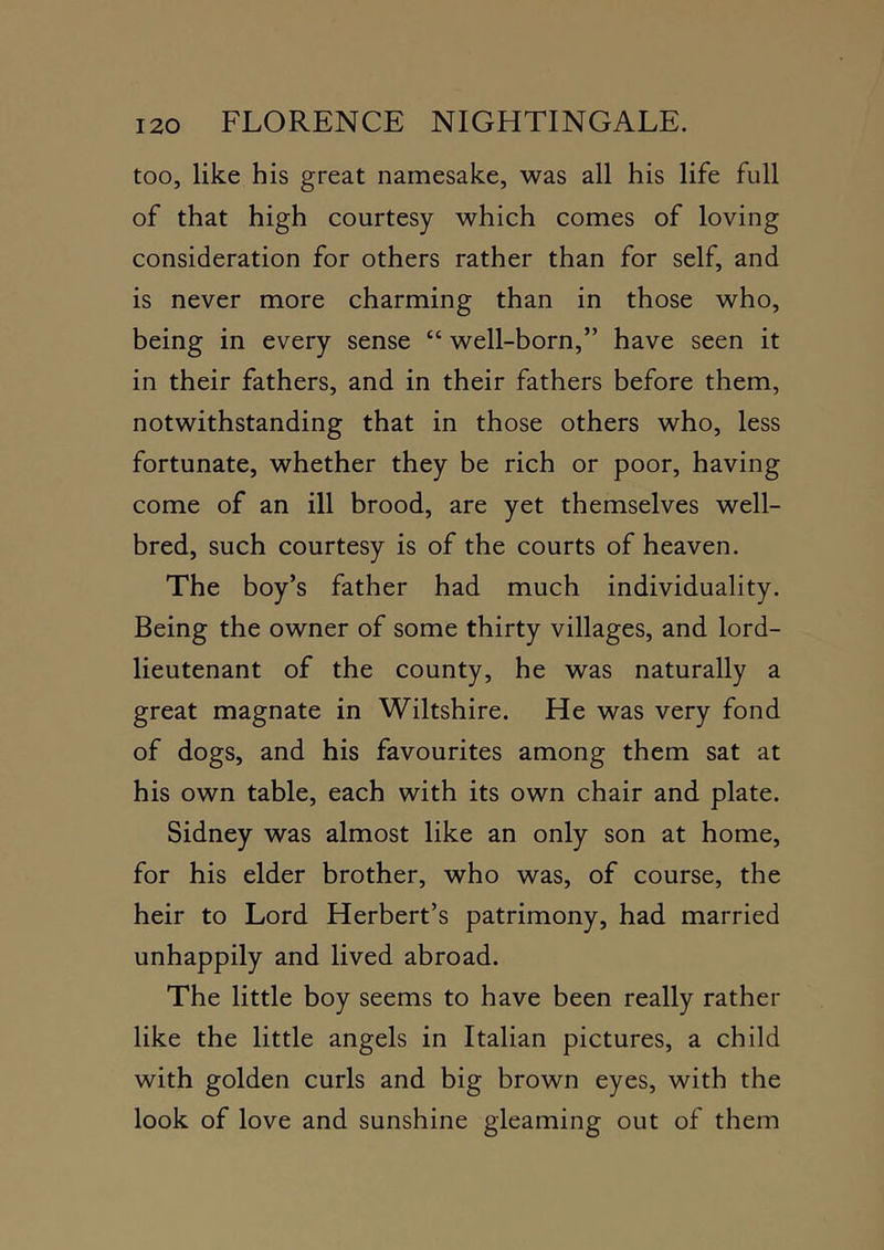 too, like his great namesake, was all his life full of that high courtesy which comes of loving consideration for others rather than for self, and is never more charming than in those who, being in every sense “ well-born,” have seen it in their fathers, and in their fathers before them, notwithstanding that in those others who, less fortunate, whether they be rich or poor, having come of an ill brood, are yet themselves well- bred, such courtesy is of the courts of heaven. The boy’s father had much individuality. Being the owner of some thirty villages, and lord- lieutenant of the county, he was naturally a great magnate in Wiltshire. He was very fond of dogs, and his favourites among them sat at his own table, each with its own chair and plate. Sidney was almost like an only son at home, for his elder brother, who was, of course, the heir to Lord Herbert’s patrimony, had married unhappily and lived abroad. The little boy seems to have been really rather like the little angels in Italian pictures, a child with golden curls and big brown eyes, with the look of love and sunshine gleaming out of them