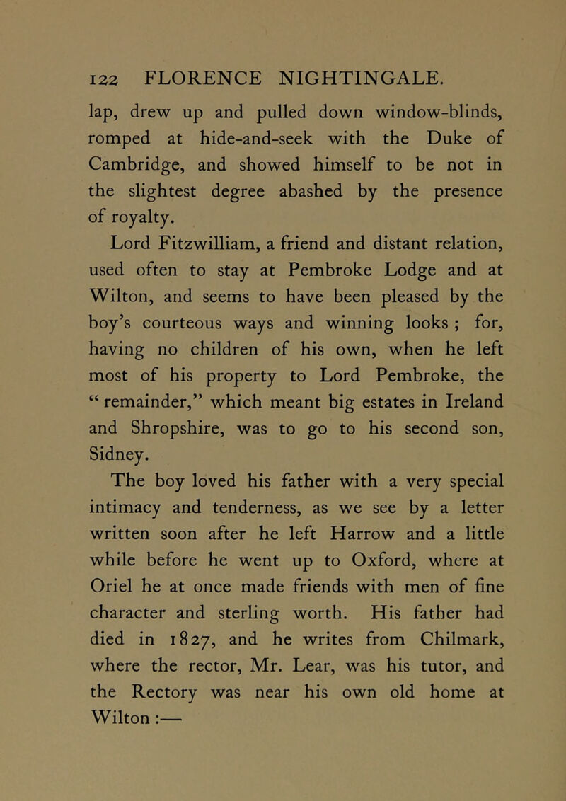lap, drew up and pulled down window-blinds, romped at hide-and-seek with the Duke of Cambridge, and showed himself to be not in the slightest degree abashed by the presence of royalty. Lord Fitzwilliam, a friend and distant relation, used often to stay at Pembroke Lodge and at Wilton, and seems to have been pleased by the boy’s courteous ways and winning looks ; for, having no children of his own, when he left most of his property to Lord Pembroke, the “ remainder,” which meant big estates in Ireland and Shropshire, was to go to his second son, Sidney. The boy loved his father with a very special intimacy and tenderness, as we see by a letter written soon after he left Harrow and a little while before he went up to Oxford, where at Oriel he at once made friends with men of fine character and sterling worth. His father had died in 1827, and he writes from Chilmark, where the rector, Mr. Lear, was his tutor, and the Rectory was near his own old home at Wilton:—