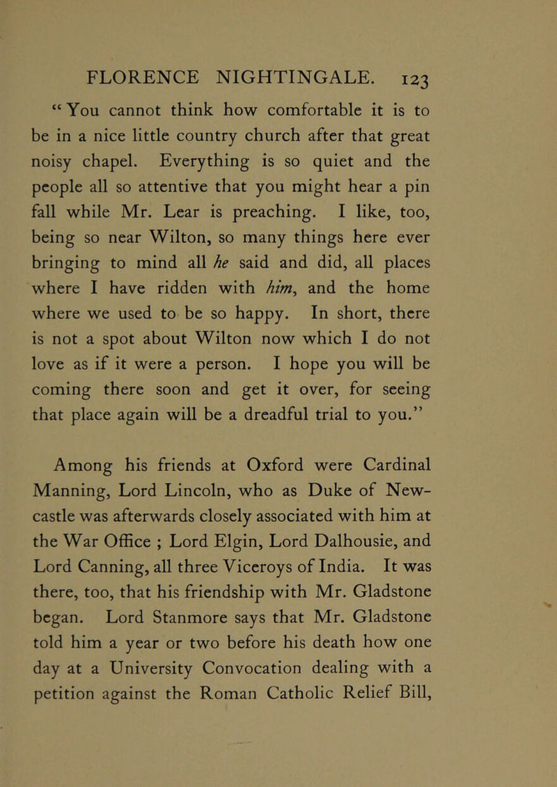 “You cannot think how comfortable it is to be in a nice little country church after that great noisy chapel. Everything is so quiet and the people all so attentive that you might hear a pin fall while Mr. Lear is preaching. I like, too, being so near Wilton, so many things here ever bringing to mind all he said and did, all places where I have ridden with him, and the home where we used to be so happy. In short, there is not a spot about Wilton now which I do not love as if it were a person. I hope you will be coming there soon and get it over, for seeing that place again will be a dreadful trial to you.” Among his friends at Oxford were Cardinal Manning, Lord Lincoln, who as Duke of New- castle was afterwards closely associated with him at the War Office ; Lord Elgin, Lord Dalhousie, and Lord Canning, all three Viceroys of India. It was there, too, that his friendship with Mr. Gladstone began. Lord Stanmore says that Mr. Gladstone told him a year or two before his death how one day at a University Convocation dealing with a petition against the Roman Catholic Relief Bill,