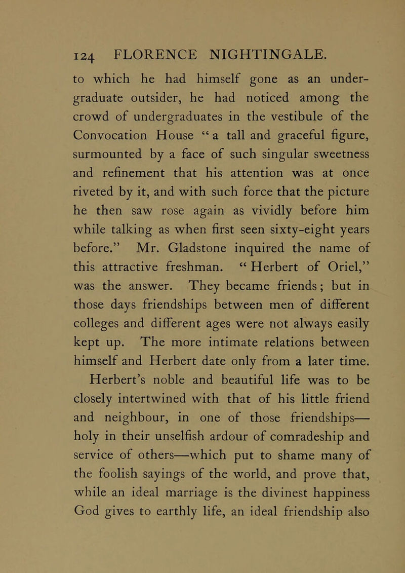 to which he had himself gone as an under- graduate outsider, he had noticed among the crowd of undergraduates in the vestibule of the Convocation House “ a tall and graceful figure, surmounted by a face of such singular sweetness and refinement that his attention was at once riveted by it, and with such force that the picture he then saw rose again as vividly before him while talking as when first seen sixty-eight years before.” Mr. Gladstone inquired the name of this attractive freshman. “ Herbert of Oriel,” was the answer. They became friends; but in those days friendships between men of different colleges and different ages were not always easily kept up. The more intimate relations between himself and Herbert date only from a later time. Herbert’s noble and beautiful life was to be closely intertwined with that of his little friend and neighbour, in one of those friendships— holy in their unselfish ardour of comradeship and service of others—which put to shame many of the foolish sayings of the world, and prove that, while an ideal marriage is the divinest happiness God gives to earthly life, an ideal friendship also