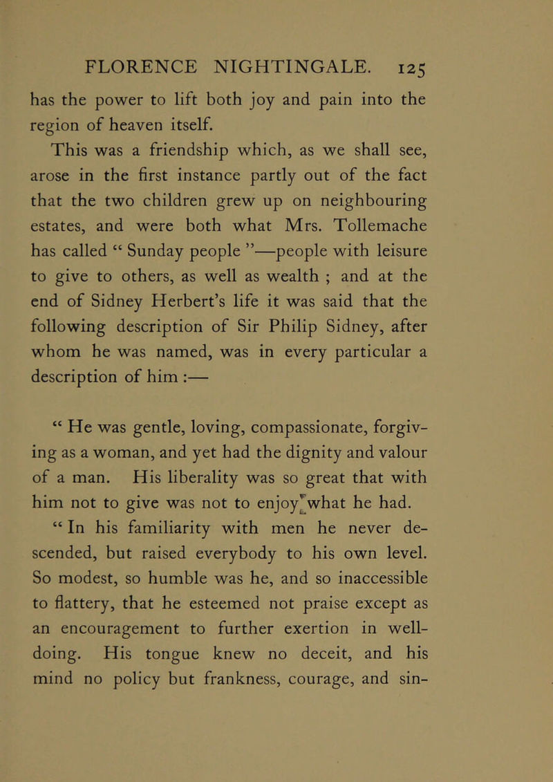has the power to lift both joy and pain into the region of heaven itself. This was a friendship which, as we shall see, arose in the first instance partly out of the fact that the two children grew up on neighbouring estates, and were both what Mrs. Tollemache has called “ Sunday people ”—people with leisure to give to others, as well as wealth ; and at the end of Sidney Herbert’s life it was said that the following description of Sir Philip Sidney, after whom he was named, was in every particular a description of him ;— “ He was gentle, loving, compassionate, forgiv- ing as a woman, and yet had the dignity and valour of a man. His liberality was so great that with him not to give was not to enjoy^what he had. “ In his familiarity with men he never de- scended, but raised everybody to his own level. So modest, so humble was he, and so inaccessible to flattery, that he esteemed not praise except as an encouragement to further exertion in well- doing. His tongue knew no deceit, and his mind no policy but frankness, courage, and sin-