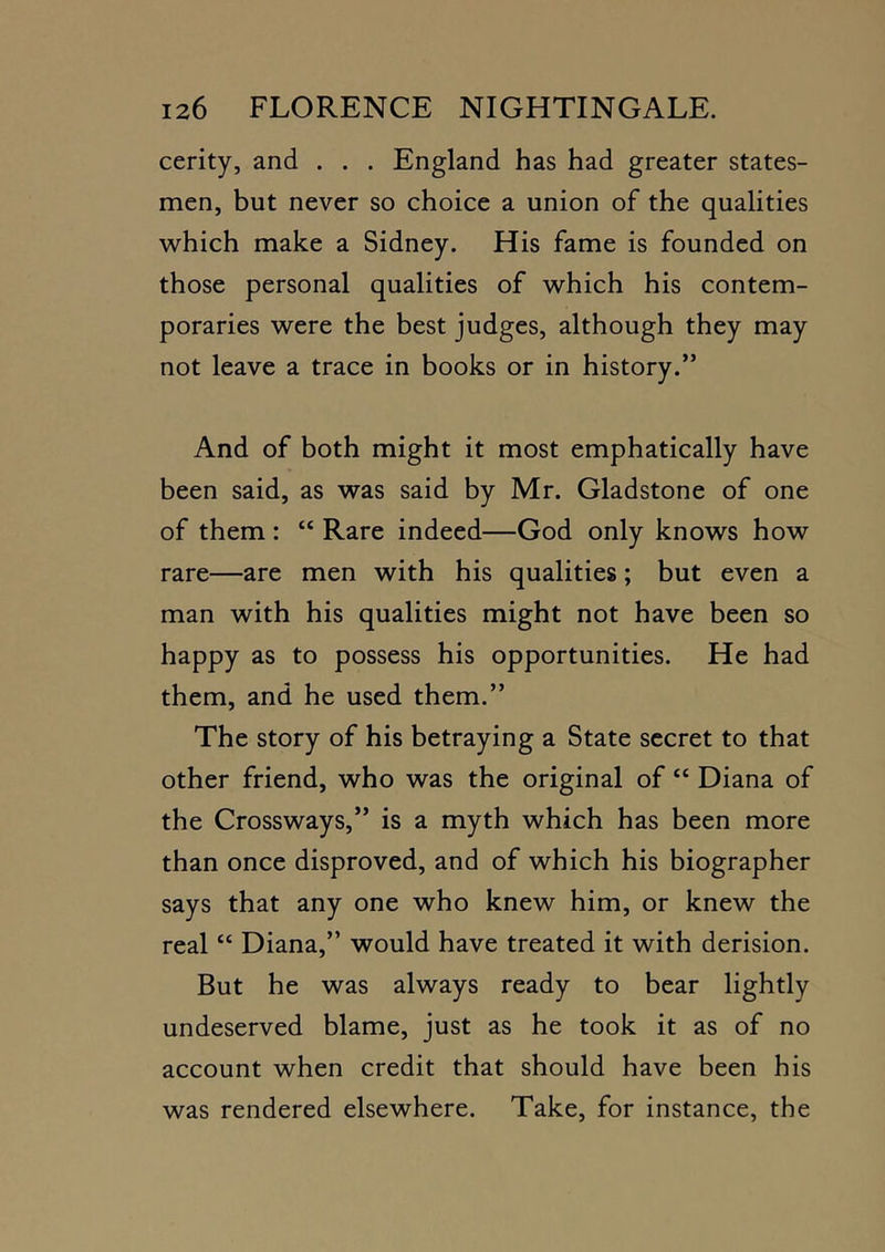 cerity, and . . . England has had greater states- men, but never so choice a union of the qualities which make a Sidney. His fame is founded on those personal qualities of which his contem- poraries were the best judges, although they may not leave a trace in books or in history.” And of both might it most emphatically have been said, as was said by Mr. Gladstone of one of them : “ Rare indeed—God only knows how rare—are men with his qualities; but even a man with his qualities might not have been so happy as to possess his opportunities. He had them, and he used them.” The story of his betraying a State secret to that other friend, who was the original of “ Diana of the Crossways,” is a myth which has been more than once disproved, and of which his biographer says that any one who knew him, or knew the real “ Diana,” would have treated it with derision. But he was always ready to bear lightly undeserved blame, just as he took it as of no account when credit that should have been his was rendered elsewhere. Take, for instance, the