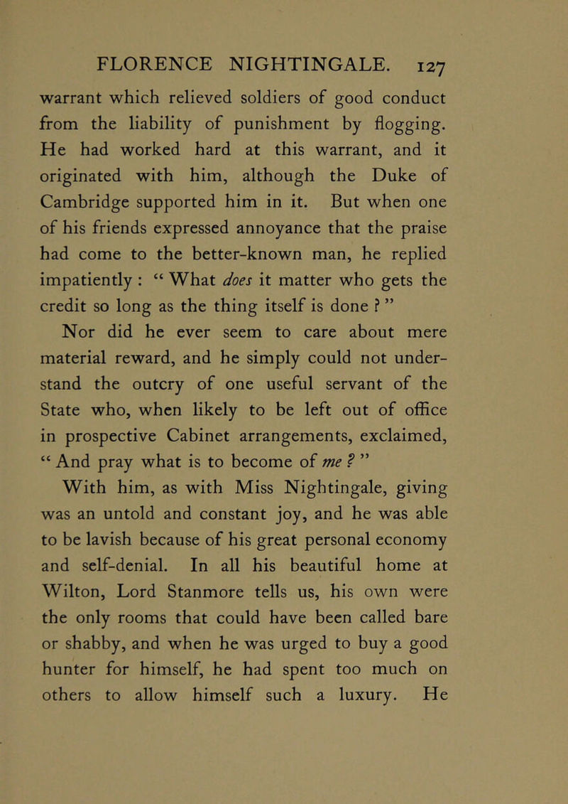 warrant which relieved soldiers of good conduct from the liability of punishment by flogging. He had worked hard at this warrant, and it originated with him, although the Duke of Cambridge supported him in it. But when one of his friends expressed annoyance that the praise had come to the better-known man, he replied impatiently : “ What does it matter who gets the credit so long as the thing itself is done ? ” Nor did he ever seem to care about mere material reward, and he simply could not under- stand the outcry of one useful servant of the State who, when likely to be left out of office in prospective Cabinet arrangements, exclaimed, “ And pray what is to become of me .? ” With him, as with Miss Nightingale, giving was an untold and constant joy, and he was able to be lavish because of his great personal economy and self-denial. In all his beautiful home at Wilton, Lord Stanmore tells us, his own were the only rooms that could have been called bare or shabby, and when he was urged to buy a good hunter for himself, he had spent too much on others to allow himself such a luxury. He