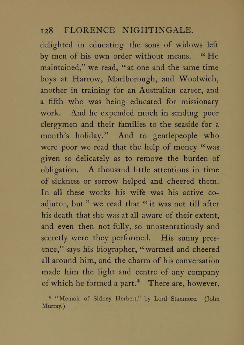 delighted in educating the sons of widows left by men of his own order without means. “ He maintained,” we read, “at one and the same time boys at Harrow, Marlborough, and Woolwich, another in training for an Australian career, and a fifth who was being educated for missionary work. And he expended much in sending poor clergymen and their families to the seaside for a month’s holiday.” And to gentlepeople who were poor we read that the help of money “was given so delicately as to remove the burden of obligation. A thousand little attentions in time of sickness or sorrow helped and cheered them. In all these works his wife was his active co- adjutor, but ” we read that “ it was not till after his death that she was at all aware of their extent, and even then not fully, so unostentatiously and secretly were they performed. His sunny pres- ence,” says his biographer, “warmed and cheered all around him, and the charm of his conversation made him the light and centre of any company of which he formed a part.* There are, however, * “ Memoir of Sidney Herbert,” by Lord Stanmore. (John Murray.)