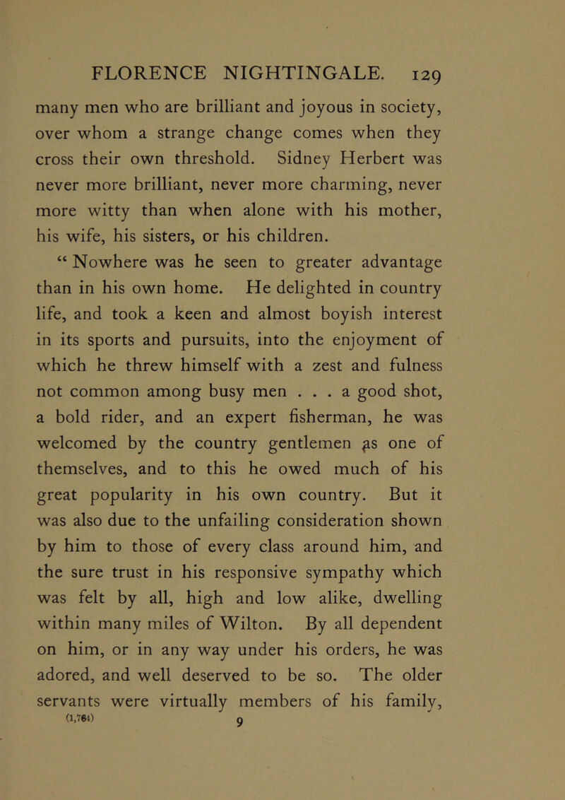 many men who are brilliant and joyous in society, over whom a strange change comes when they cross their own threshold. Sidney Herbert was never more brilliant, never more charming, never more witty than when alone with his mother, his wife, his sisters, or his children. “ Nowhere was he seen to greater advantage than in his own home. He delighted in country life, and took a keen and almost boyish interest in its sports and pursuits, into the enjoyment of which he threw himself with a zest and fulness not common among busy men ... a good shot, a bold rider, and an expert fisherman, he was welcomed by the country gentlemen ^s one of themselves, and to this he owed much of his great popularity in his own country. But it was also due to the unfailing consideration shown by him to those of every class around him, and the sure trust in his responsive sympathy which was felt by all, high and low alike, dwelling within many miles of Wilton. By all dependent on him, or in any way under his orders, he was adored, and well deserved to be so. The older servants were virtually members of his family, (i,m) a