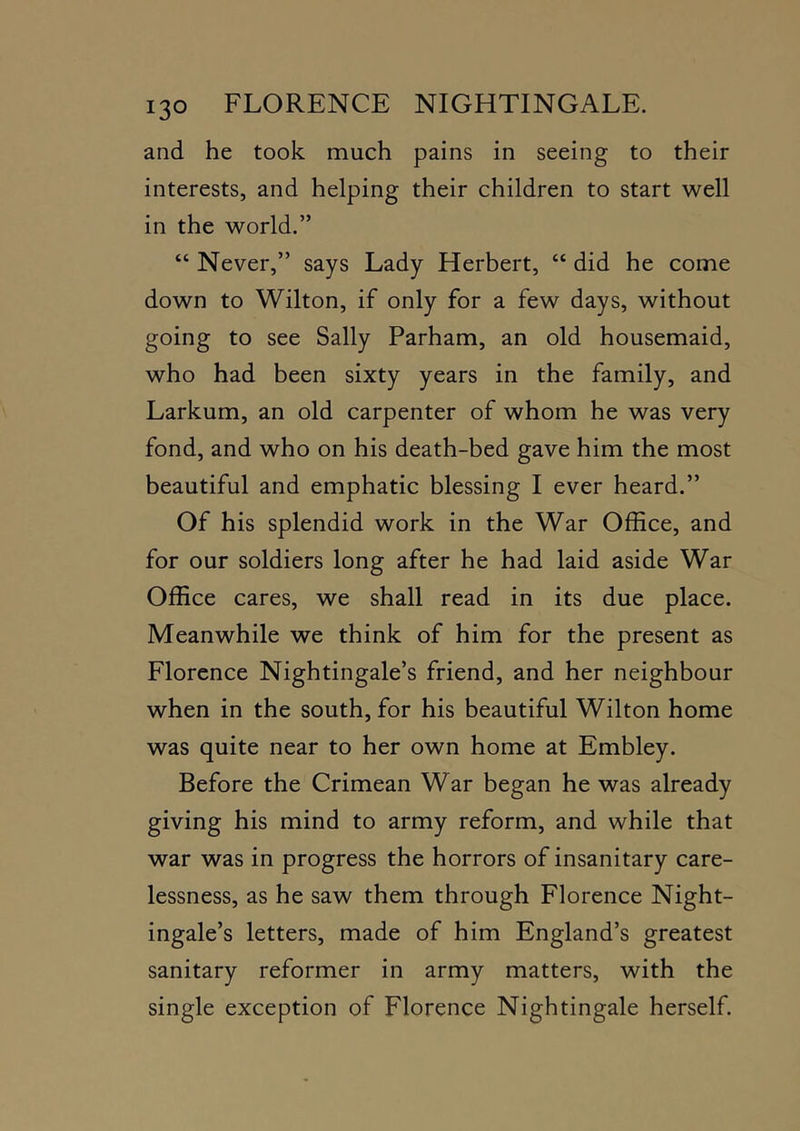and he took much pains in seeing to their interests, and helping their children to start well in the world.” “ Never,” says Lady Herbert, “ did he come down to Wilton, if only for a few days, without going to see Sally Parham, an old housemaid, who had been sixty years in the family, and Larkum, an old carpenter of whom he was very fond, and who on his death-bed gave him the most beautiful and emphatic blessing I ever heard.” Of his splendid work in the War Office, and for our soldiers long after he had laid aside War Office cares, we shall read in its due place. Meanwhile we think of him for the present as Florence Nightingale’s friend, and her neighbour when in the south, for his beautiful Wilton home was quite near to her own home at Embley. Before the Crimean War began he was already giving his mind to army reform, and while that war was in progress the horrors of insanitary care- lessness, as he saw them through Florence Night- ingale’s letters, made of him England’s greatest sanitary reformer in army matters, with the single exception of Florence Nightingale herself.