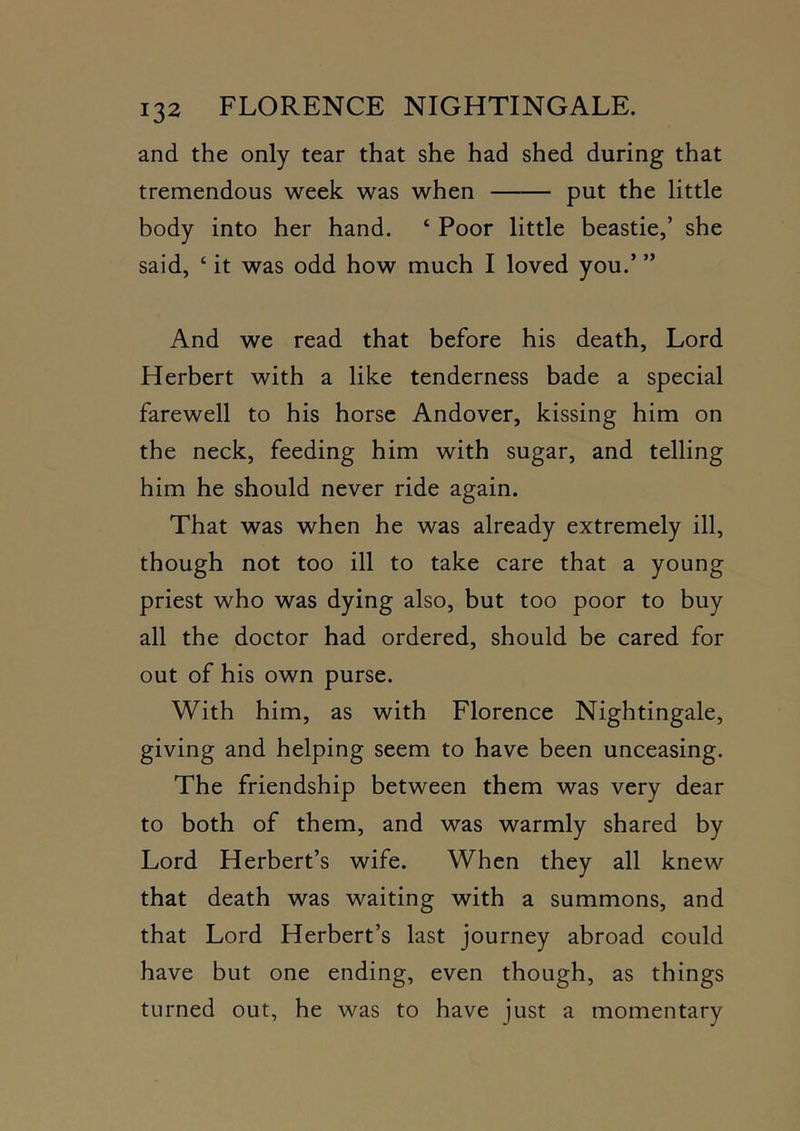 and the only tear that she had shed during that tremendous week was when put the little body into her hand. ‘ Poor little beastie,’ she said, ‘ it was odd how much I loved you.’ ” And we read that before his death, Lord Herbert with a like tenderness bade a special farewell to his horse Andover, kissing him on the neck, feeding him with sugar, and telling him he should never ride again. That was when he was already extremely ill, though not too ill to take care that a young priest who was dying also, but too poor to buy all the doctor had ordered, should be cared for out of his own purse. With him, as with Florence Nightingale, giving and helping seem to have been unceasing. The friendship between them was very dear to both of them, and was warmly shared by Lord Herbert’s wife. When they all knew that death was waiting with a summons, and that Lord Herbert’s last journey abroad could have but one ending, even though, as things turned out, he was to have just a momentary