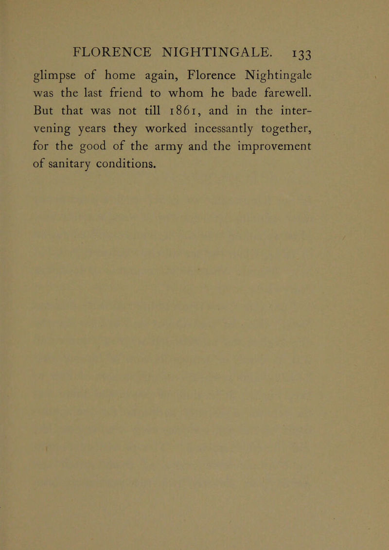 glimpse of home again, Florence Nightingale was the last friend to whom he bade farewell. But that was not till 1861, and in the inter- vening years they worked incessantly together, for the good of the army and the improvement of sanitary conditions.