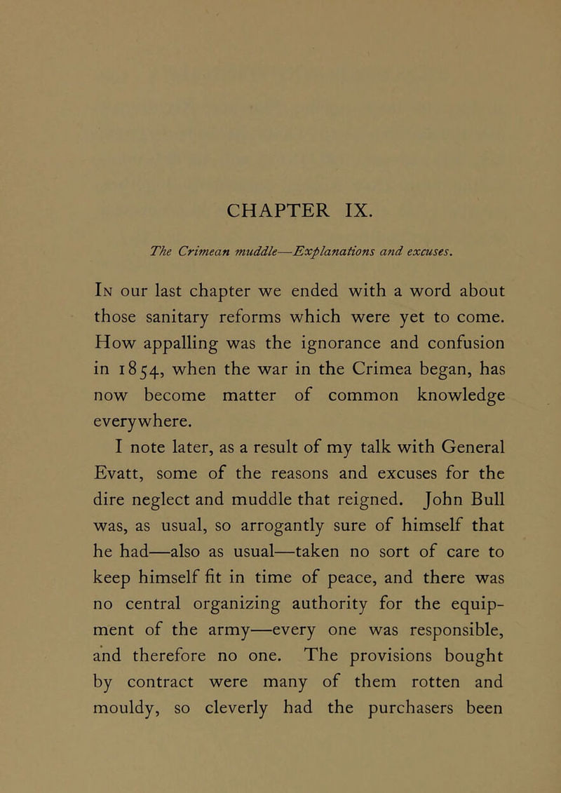 The Crimean muddle—Explanations and excuses. In our last chapter we ended with a word about those sanitary reforms which were yet to come. How appalling was the ignorance and confusion in 1854, when the war in the Crimea began, has now become matter of common knowledge everywhere. I note later, as a result of my talk with General Evatt, some of the reasons and excuses for the dire neglect and muddle that reigned. John Bull was, as usual, so arrogantly sure of himself that he had—also as usual—taken no sort of care to keep himself fit in time of peace, and there was no central organizing authority for the equip- ment of the army—every one was responsible, and therefore no one. The provisions bought by contract were many of them rotten and mouldy, so cleverly had the purchasers been