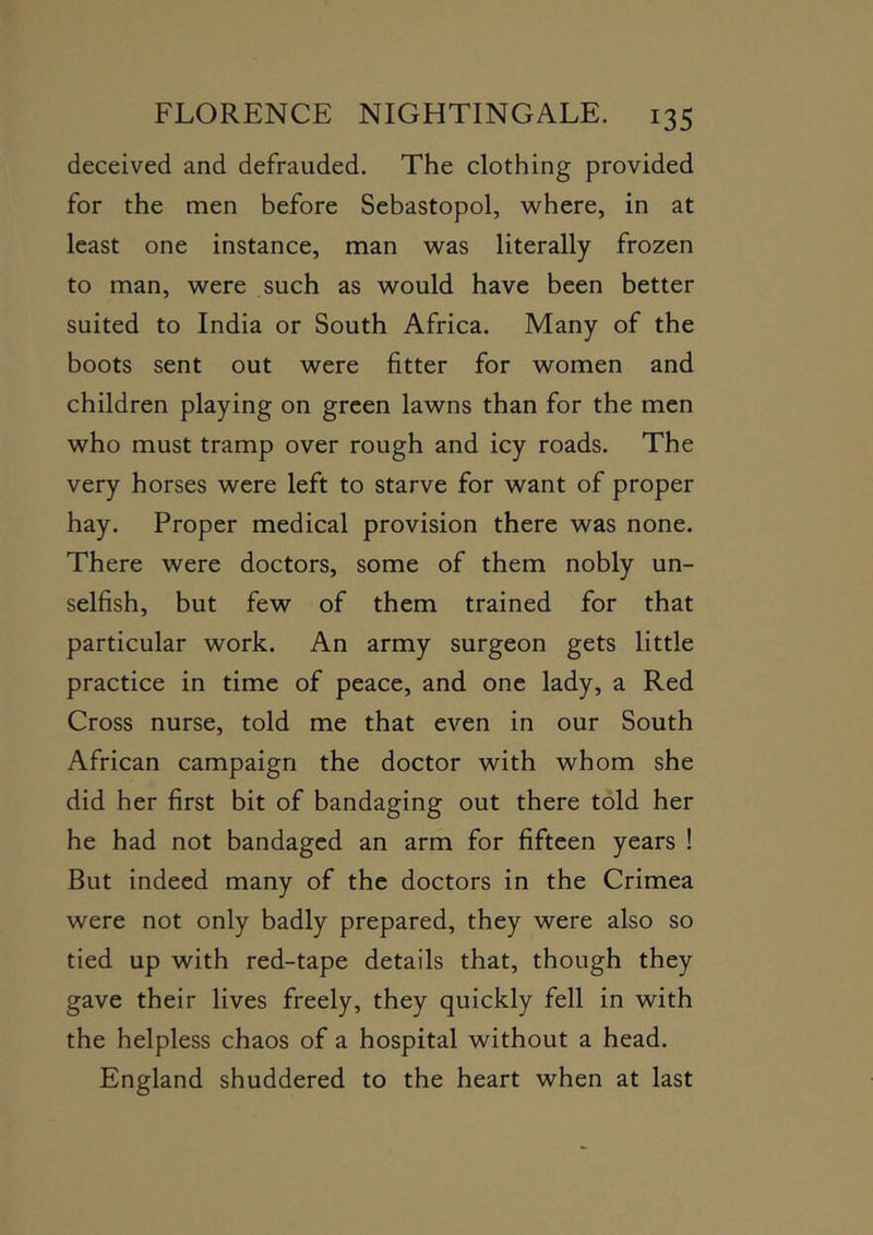 deceived and defrauded. The clothing provided for the men before Sebastopol, where, in at least one instance, man was literally frozen to man, were such as would have been better suited to India or South Africa. Many of the boots sent out were fitter for women and children playing on green lawns than for the men who must tramp over rough and icy roads. The very horses were left to starve for want of proper hay. Proper medical provision there was none. There were doctors, some of them nobly un- selfish, but few of them trained for that particular work. An army surgeon gets little practice in time of peace, and one lady, a Red Cross nurse, told me that even in our South African campaign the doctor with whom she did her first bit of bandaging out there told her he had not bandaged an arm for fifteen years ! But indeed many of the doctors in the Crimea were not only badly prepared, they were also so tied up with red-tape details that, though they gave their lives freely, they quickly fell in with the helpless chaos of a hospital without a head. England shuddered to the heart when at last