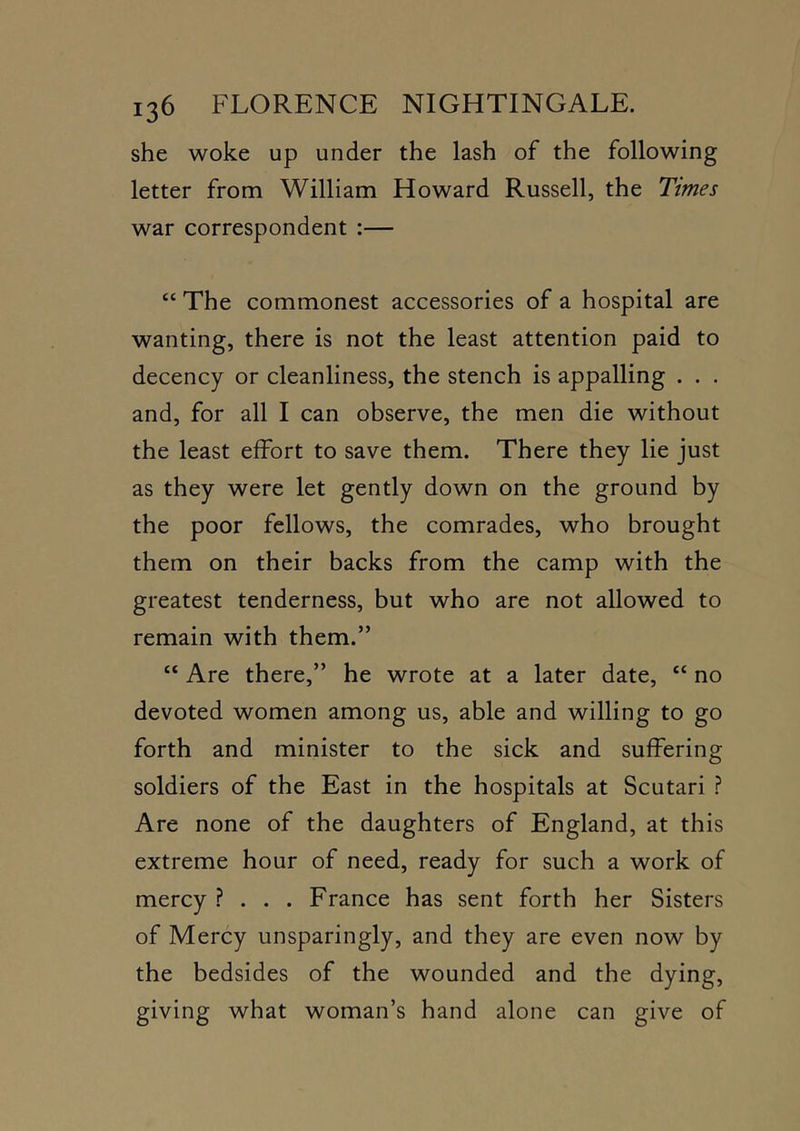 she woke up under the lash of the following letter from William Howard Russell, the Times war correspondent :— “ The commonest accessories of a hospital are wanting, there is not the least attention paid to decency or cleanliness, the stench is appalling . . . and, for all I can observe, the men die without the least effort to save them. There they lie just as they were let gently down on the ground by the poor fellows, the comrades, who brought them on their backs from the camp with the greatest tenderness, but who are not allowed to remain with them.” “ Are there,” he wrote at a later date, “ no devoted women among us, able and willing to go forth and minister to the sick and suffering soldiers of the East in the hospitals at Scutari ? Are none of the daughters of England, at this extreme hour of need, ready for such a work of mercy ? . . . France has sent forth her Sisters of Mercy unsparingly, and they are even now by the bedsides of the wounded and the dying, giving what woman’s hand alone can give of