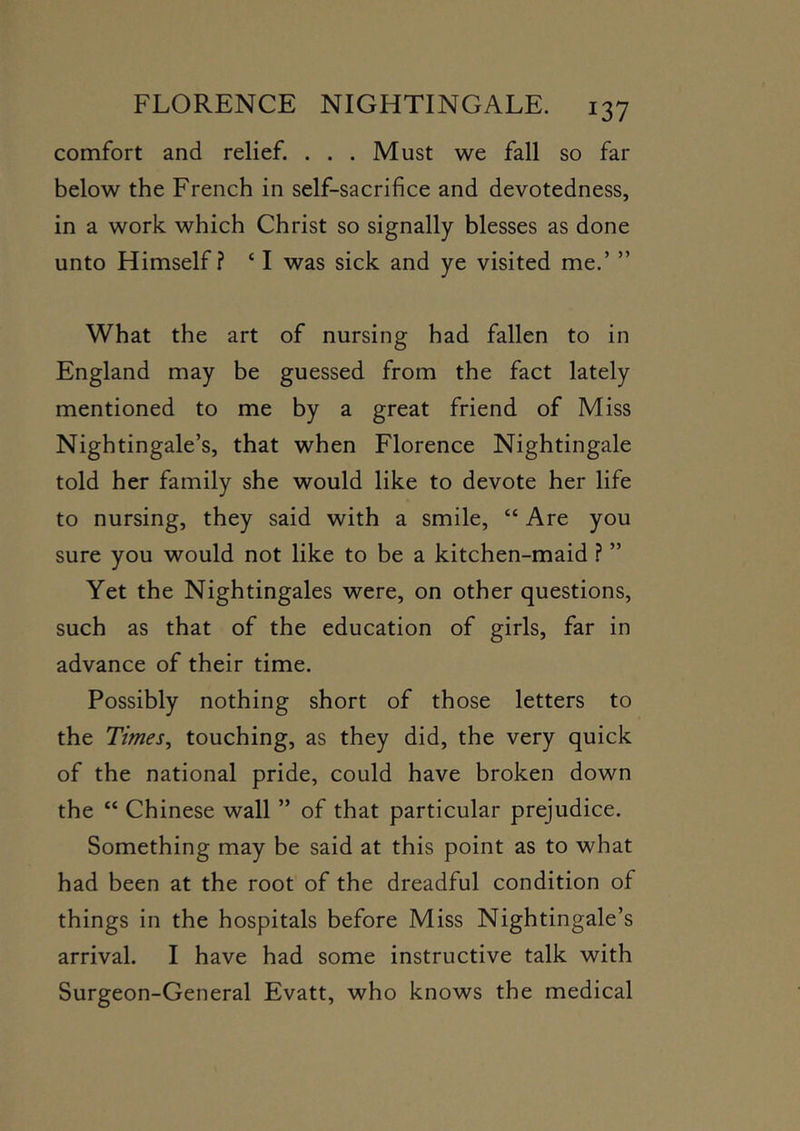 comfort and relief. ... Must we fall so far below the French in self-sacrifice and devotedness, in a work which Christ so signally blesses as done unto Himself? ‘ I was sick and ye visited me.’ ” What the art of nursing had fallen to in England may be guessed from the fact lately mentioned to me by a great friend of Miss Nightingale’s, that when Florence Nightingale told her family she would like to devote her life to nursing, they said with a smile, “ Are you sure you would not like to be a kitchen-maid ? ” Yet the Nightingales were, on other questions, such as that of the education of girls, far in advance of their time. Possibly nothing short of those letters to the Times, touching, as they did, the very quick of the national pride, could have broken down the “ Chinese wall ” of that particular prejudice. Something may be said at this point as to what had been at the root of the dreadful condition of things in the hospitals before Miss Nightingale’s arrival. I have had some instructive talk with Surgeon-General Evatt, who knows the medical