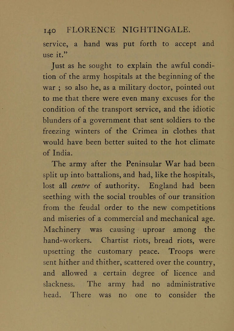 service, a hand was put forth to accept and use it.” Just as he sought to explain the awful condi- tion of the army hospitals at the beginning of the war ; so also he, as a military doctor, pointed out to me that there were even many excuses for the condition of the transport service, and the idiotic blunders of a government that sent soldiers to the freezing winters of the Crimea in clothes that would have been better suited to the hot climate of India. The army after the Peninsular War had been split up into battalions, and had, like the hospitals, lost all centre of authority. England had been seething with the social troubles of our transition from the feudal order to the new competitions and miseries of a commercial and mechanical age. Machinery was causing uproar among the hand-workers. Chartist riots, bread riots, were upsetting the customary peace. Troops were sent hither and thither, scattered over the country, and allowed a certain degree of licence and slackness. The army had no administrative head. There was no one to consider the