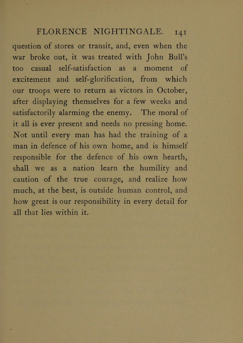 question of stores or transit, and, even when the war broke out, it was treated with John Bull’s too casual self-satisfaction as a moment of excitement and self-glorification, from which our troops were to return as victors in October, after displaying themselves for a few weeks and satisfactorily alarming the enemy. The moral of it all is ever present and needs no pressing home. Not until every man has had the training of a man in defence of his own home, and is himself responsible for the defence of his own hearth, shall we as a nation learn the humility and caution of the true courage, and realize how much, at the best, is outside human control, and how great is our responsibility in every detail for all that lies within it.