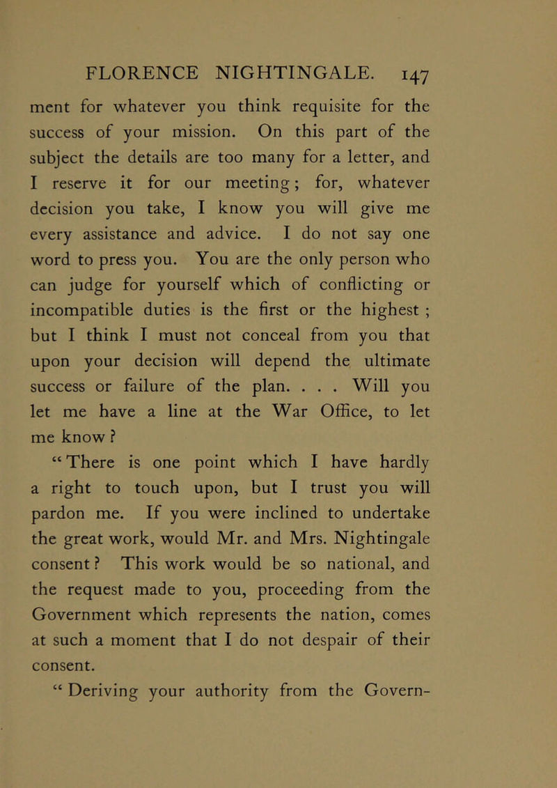 mcnt for whatever you think requisite for the success of your mission. On this part of the subject the details are too many for a letter, and I reserve it for our meeting; for, whatever decision you take, I know you will give me every assistance and advice. I do not say one word to press you. You are the only person who can judge for yourself which of conflicting or incompatible duties is the first or the highest ; but I think I must not conceal from you that upon your decision will depend the ultimate success or failure of the plan. ... Will you let me have a line at the War Office, to let me know.? “ There is one point which I have hardly a right to touch upon, but I trust you will pardon me. If you were inclined to undertake the great work, would Mr. and Mrs. Nightingale consent ? This work would be so national, and the request made to you, proceeding from the Government which represents the nation, comes at such a moment that I do not despair of their consent. “ Deriving your authority from the Govern-