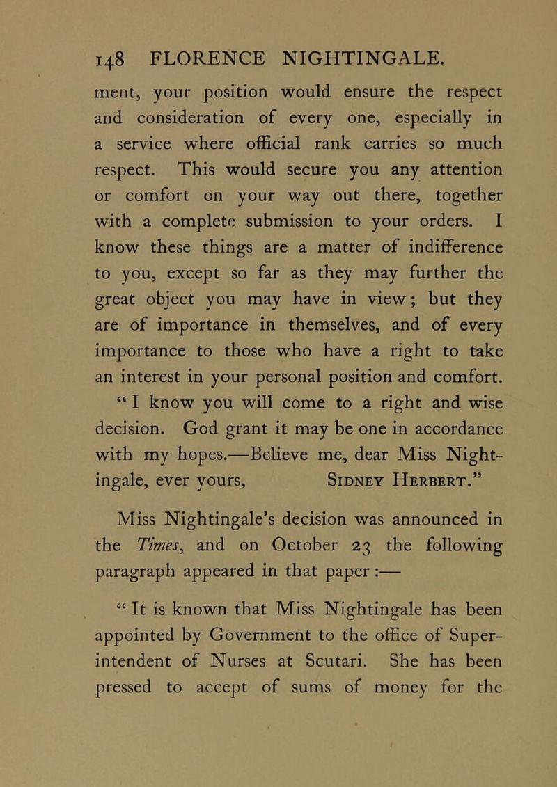 ment, your position would ensure the respect and consideration of every one, especially in a service where official rank carries so much respect. This would secure you any attention or comfort on your way out there, together with a complete submission to your orders. I know these things are a matter of indifference to you, except so far as they may further the great object you may have in view; but they are of importance in themselves, and of every importance to those who have a right to take an interest in your personal position and comfort. “ I know you will come to a right and wise decision. God grant it may be one in accordance with my hopes.—Believe me, dear Miss Night- ingale, ever yours, Sidney Herbert.” Miss Nightingale’s decision was announced in the Times, and on October 23 the following paragraph appeared in that paper :— “ It is known that Miss Nightingale has been appointed by Government to the office of Super- intendent of Nurses at Scutari. She has been pressed to accept of sums of money for the