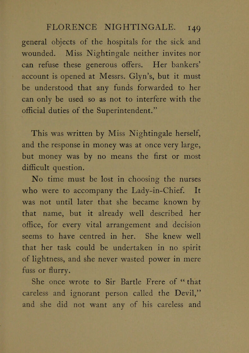 general objects of the hospitals for the sick and wounded. Miss Nightingale neither invites nor can refuse these generous offers. Her bankers’ account is opened at Messrs. Glyn’s, but it must be understood that any funds forwarded to her can only be used so as not to interfere with the official duties of the Superintendent.” This was written by Miss Nightingale herself, and the response in money was at once very large, but money was by no means the first or most difficult question. No time must be lost in choosing the nurses who were to accompany the Lady-in-Chief. It was not until later that she became known by that name, but it already well described her office, for every vital arrangement and decision seems to have centred in her. She knew well that her task could be undertaken in no spirit of lightness, and she never wasted power in mere fuss or flurry. She once wrote to Sir Bartle Frere of “ that careless and ignorant person called the Devil,” and she did not want any of his careless and