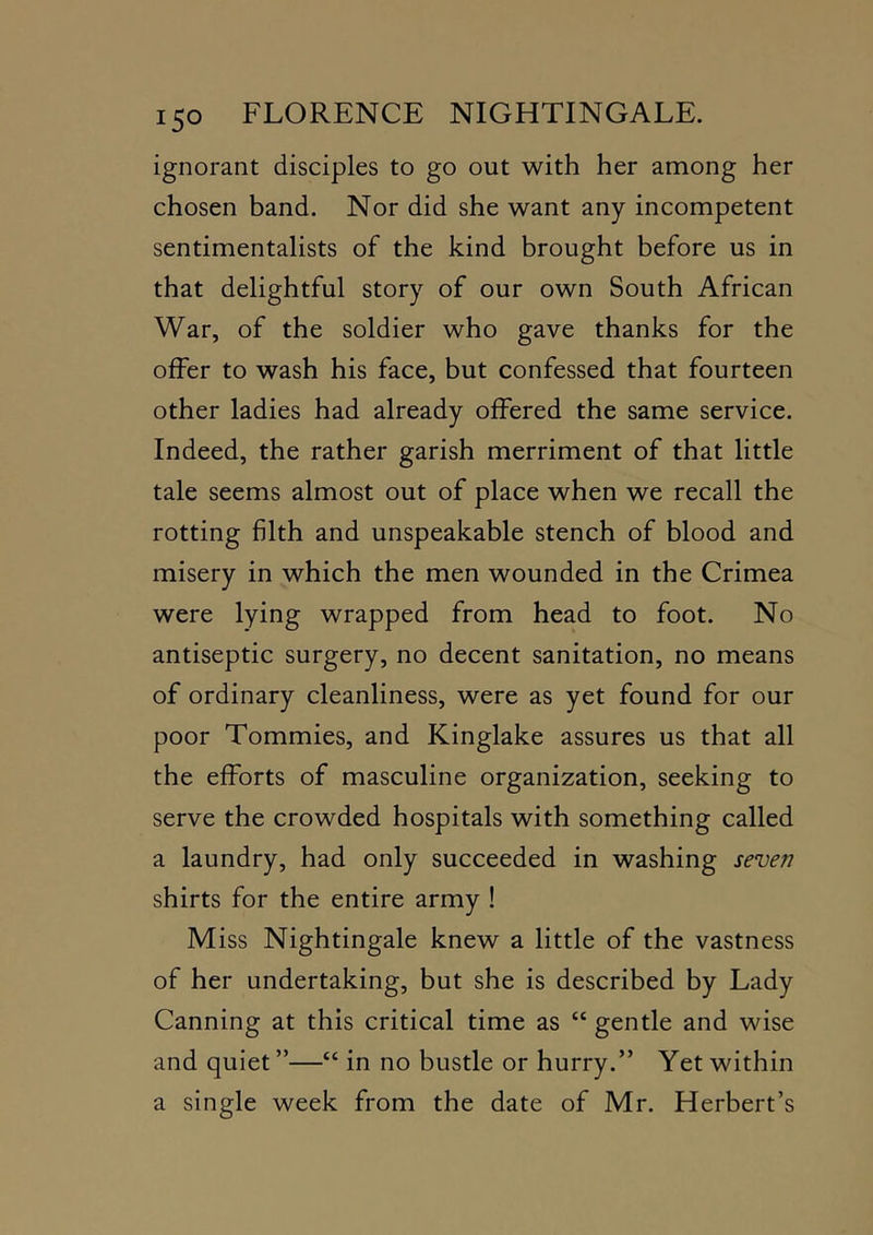 ignorant disciples to go out with her among her chosen band. Nor did she want any incompetent sentimentalists of the kind brought before us in that delightful story of our own South African War, of the soldier who gave thanks for the offer to wash his face, but confessed that fourteen other ladies had already offered the same service. Indeed, the rather garish merriment of that little tale seems almost out of place when we recall the rotting filth and unspeakable stench of blood and misery in which the men wounded in the Crimea were lying wrapped from head to foot. No antiseptic surgery, no decent sanitation, no means of ordinary cleanliness, were as yet found for our poor Tommies, and Kinglake assures us that all the efforts of masculine organization, seeking to serve the crowded hospitals with something called a laundry, had only succeeded in washing seven shirts for the entire army ! Miss Nightingale knew a little of the vastness of her undertaking, but she is described by Lady Canning at this critical time as “ gentle and wise and quiet ”—“ in no bustle or hurry.” Yet within a single week from the date of Mr. Herbert’s