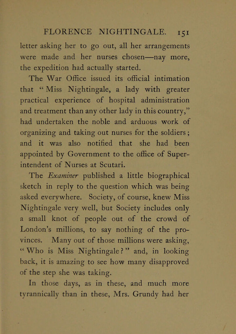 letter asking her to go out, all her arrangements were made and her nurses chosen—nay more, the expedition had actually started. The War Office issued its official intimation that “ Miss Nightingale, a lady with greater practical experience of hospital administration and treatment than any other lady in this country,” had undertaken the noble and arduous work of organizing and taking out nurses for the soldiers; and it was also notified that she had been appointed by Government to the office of Super- intendent of Nurses at Scutari. The 'Examiner published a little biographical sketch in reply to the question which was being asked everywhere. Society, of course, knew Miss Nightingale very well, but Society includes only a small knot of people out of the crowd of London’s millions, to say nothing of the pro- vinces. Many out of those millions were asking, “ Who is Miss Nightingale ? ” and, in looking back, it is amazing to see how many disapproved of the step she was taking. In those days, as in these, and much more tyrannically than in these, Mrs. Grundy had her