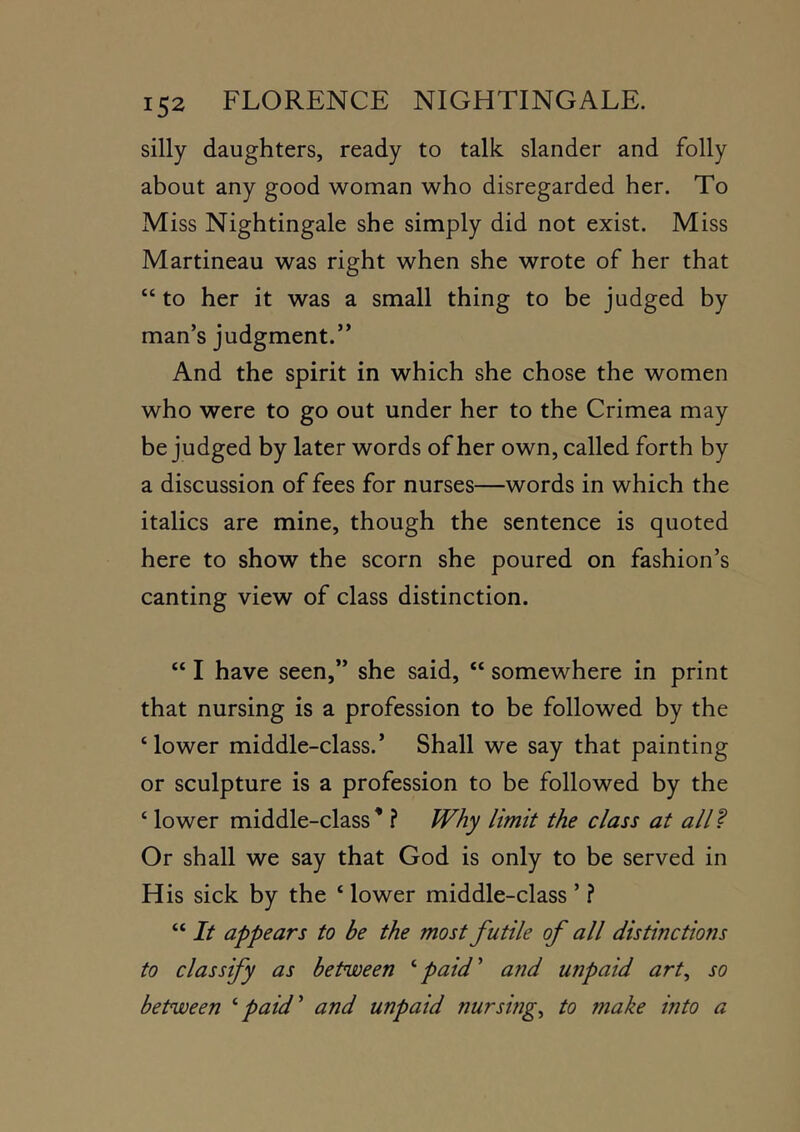 silly daughters, ready to talk slander and folly about any good woman who disregarded her. To Miss Nightingale she simply did not exist. Miss Martineau was right when she wrote of her that “ to her it was a small thing to be judged by man’s judgment.” And the spirit in which she chose the women who were to go out under her to the Crimea may be judged by later words of her own, called forth by a discussion of fees for nurses—words in which the italics are mine, though the sentence is quoted here to show the scorn she poured on fashion’s canting view of class distinction. “ I have seen,” she said, “ somewhere in print that nursing is a profession to be followed by the ‘ lower middle-class.’ Shall we say that painting or sculpture is a profession to be followed by the ‘ lower middle-class' ? Why limit the class at aW^ Or shall we say that God is only to be served in His sick by the ‘ lower middle-class ’ ? “ It appears to be the most futile of all distinctions to classify as between ^paid' afid unpaid art^ so between ''paid' and unpaid nursings to make into a