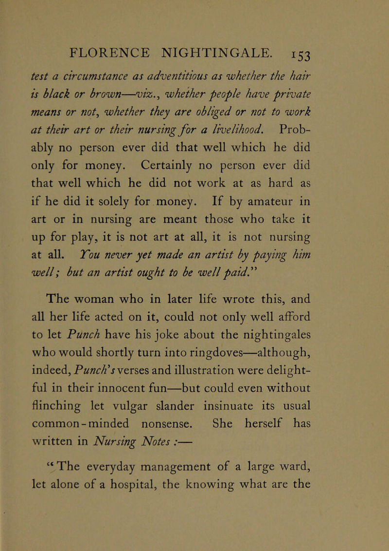 test a circumstance as adventitious as whether the hair is black or brown—viz.^ whether people have private means or not, whether they are obliged or not to work at their art or their nursing for a livelihood. Prob- ably no person ever did that well which he did only for money. Certainly no person ever did that well which he did not work at as hard as if he did it solely for money. If by amateur in art or in nursing are meant those who take it up for play, it is not art at all, it is not nursing at all. Tou never yet made an artist by paying him well; but an artist ought to be well paid.^' The woman who in later life wrote this, and all her life acted on it, could not only well afford to let Punch have his joke about the nightingales who would shortly turn into ringdoves—although, indeed. Punches and illustration were delight- ful in their innocent fun—but could even without flinching let vulgar slander insinuate its usual common-minded nonsense. She herself has written in Nursing Notes :— “ The everyday management of a large ward, let alone of a hospital, the knowing what are the