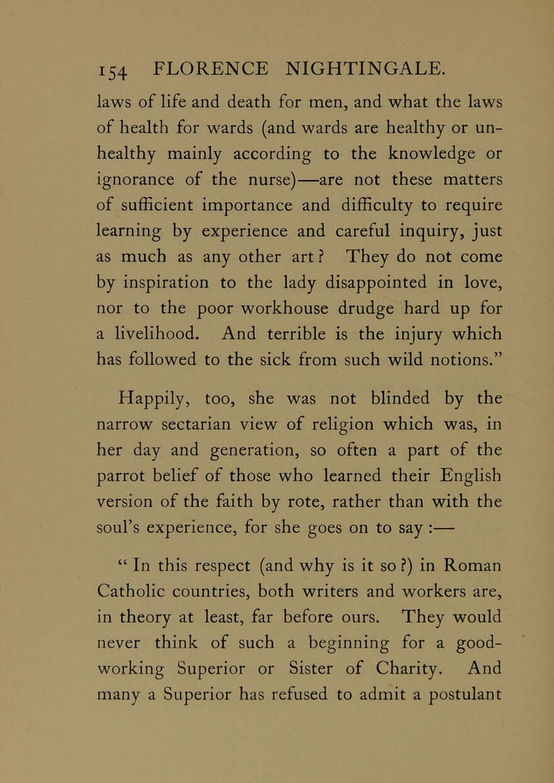 laws of life and death for men, and what the laws of health for wards (and wards are healthy or un- healthy mainly according to the knowledge or ignorance of the nurse)—are not these matters of sufficient importance and difficulty to require learning by experience and careful inquiry, just as much as any other art ? They do not come by inspiration to the lady disappointed in love, nor to the poor workhouse drudge hard up for a livelihood. And terrible is the injury which has followed to the sick from such wild notions.” Happily, too, she was not blinded by the narrow sectarian view of religion which was, in her day and generation, so often a part of the parrot belief of those who learned their English version of the faith by rote, rather than with the soul’s experience, for she goes on to say:— “ In this respect (and why is it so ?) in Roman Catholic countries, both writers and workers are, in theory at least, far before ours. They would never think of such a beginning for a good- working Superior or Sister of Charity. And many a Superior has refused to admit a postulant