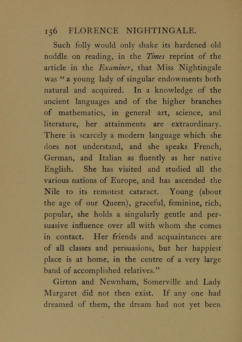 Such folly would only shake its hardened old noddle on reading, in the Times reprint of the article in the Examiner, that Miss Nightingale was “ a young lady of singular endowments both natural and acquired. In a knowledge of the ancient languages and of the higher branches of mathematics, in general art, science, and literature, her attainments are extraordinary. There is scarcely a modern language which she does not understand, and she speaks French, German, and Italian as fluently as her native English. She has visited and studied all the various nations of Europe, and has ascended the Nile to its remotest cataract. Young (about the age of our Queen), graceful, feminine, rich, popular, she holds a singularly gentle and per- suasive influence over all with whom she comes in contact. Her friends and acquaintances are of all classes and persuasions, but her happiest place is at home, in the centre of a very large band of accomplished relatives.” Girton and Newnham, Somerville and Lady Margaret did not then exist. If any one had dreamed of them, the dream had not yet been