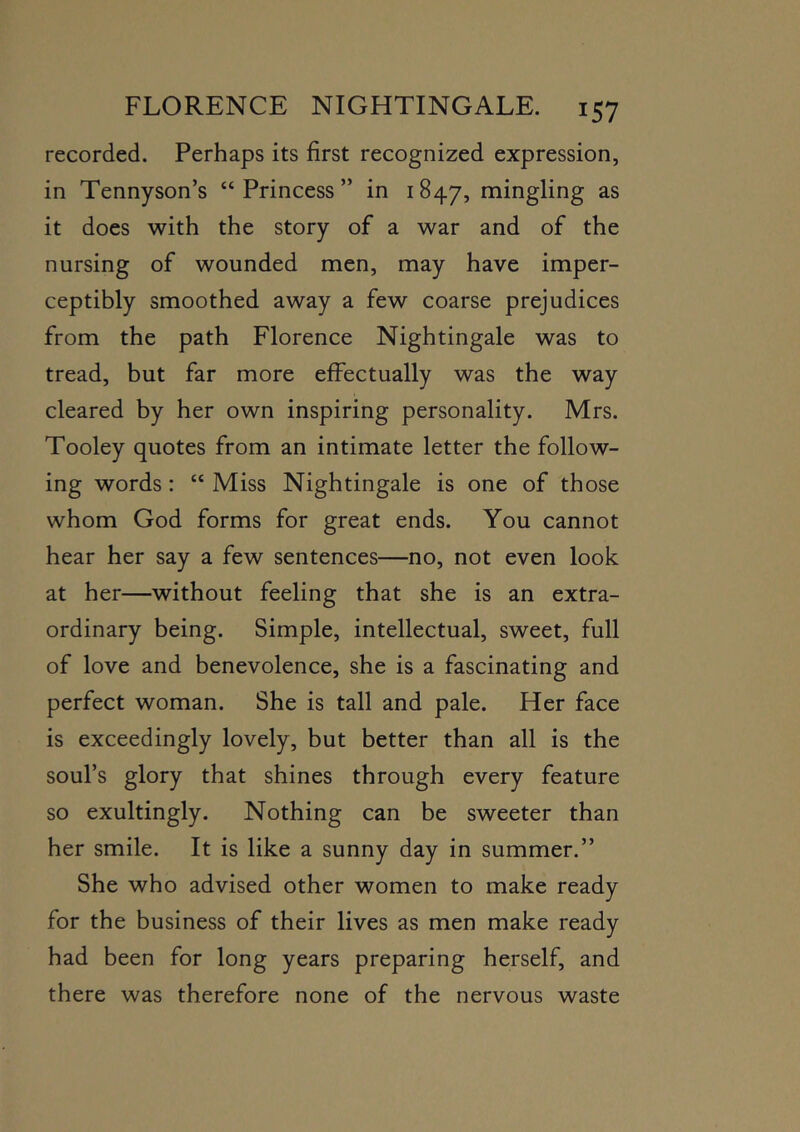 recorded. Perhaps its first recognized expression, in Tennyson’s “Princess” in 1847, rningling as it does with the story of a war and of the nursing of wounded men, may have imper- ceptibly smoothed away a few coarse prejudices from the path Florence Nightingale was to tread, but far more effectually was the way cleared by her own inspiring personality. Mrs. Tooley quotes from an intimate letter the follow- ing words: “ Miss Nightingale is one of those whom God forms for great ends. You cannot hear her say a few sentences—no, not even look at her—without feeling that she is an extra- ordinary being. Simple, intellectual, sweet, full of love and benevolence, she is a fascinating and perfect woman. She is tall and pale. Her face is exceedingly lovely, but better than all is the soul’s glory that shines through every feature so exultingly. Nothing can be sweeter than her smile. It is like a sunny day in summer.” She who advised other women to make ready for the business of their lives as men make ready had been for long years preparing herself, and there was therefore none of the nervous waste