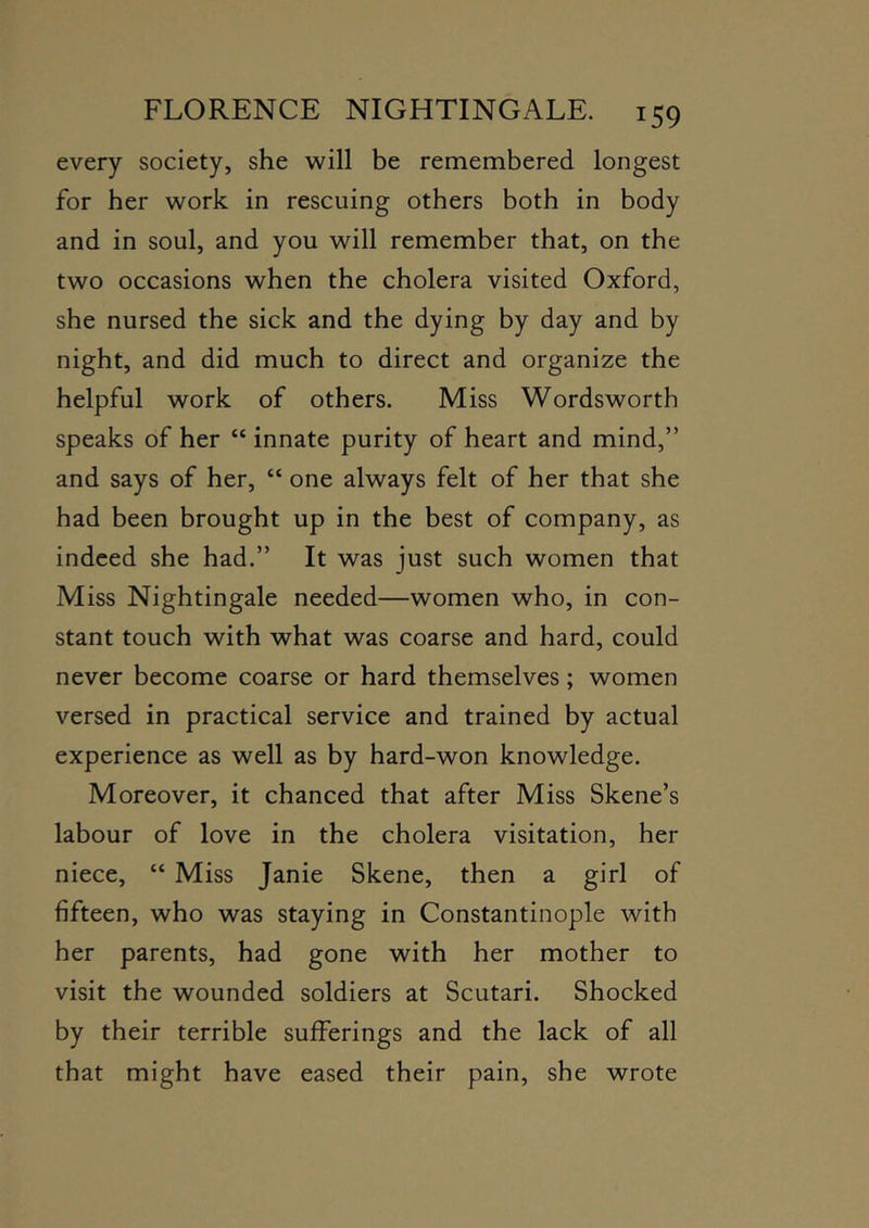 every society, she will be remembered longest for her work in rescuing others both in body and in soul, and you will remember that, on the two occasions when the cholera visited Oxford, she nursed the sick and the dying by day and by night, and did much to direct and organize the helpful work of others. Miss Wordsworth speaks of her “ innate purity of heart and mind,” and says of her, “ one always felt of her that she had been brought up in the best of company, as indeed she had.” It was just such women that Miss Nightingale needed—women who, in con- stant touch with what was coarse and hard, could never become coarse or hard themselves; women versed in practical service and trained by actual experience as well as by hard-won knowledge. Moreover, it chanced that after Miss Skene’s labour of love in the cholera visitation, her niece, “ Miss Janie Skene, then a girl of fifteen, who was staying in Constantinople with her parents, had gone with her mother to visit the wounded soldiers at Scutari. Shocked by their terrible sufferings and the lack of all that might have eased their pain, she wrote