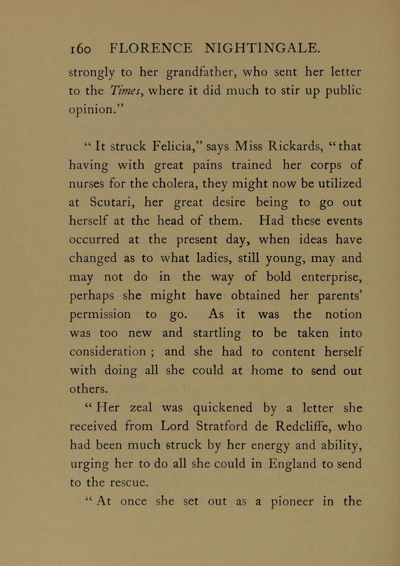 strongly to her grandfather, who sent her letter to the Times^ where it did much to stir up public opinion.” “ It struck Felicia,” says Miss Rickards, “that having with great pains trained her corps of nurses for the cholera, they might now be utilized at Scutari, her great desire being to go out herself at the head of them. Had these events occurred at the present day, when ideas have changed as to what ladies, still young, may and may not do in the way of bold enterprise, perhaps she might have obtained her parents’ permission to go. As it was the notion was too new and startling to be taken into consideration ; and she had to content herself with doing all she could at home to send out others. “ Her zeal was quickened by a letter she received from Lord Stratford de Redcliffe, who had been much struck by her energy and ability, urging her to do all she could in England to send to the rescue. “ At once she set out as a pioneer in the
