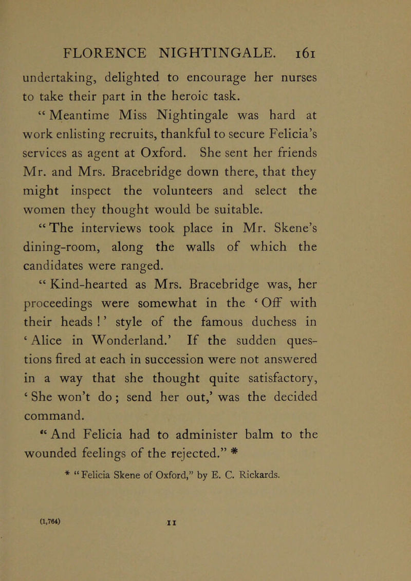 undertaking, delighted to encourage her nurses to take their part in the heroic task. “ Meantime Miss Nightingale was hard at work enlisting recruits, thankful to secure Felicia’s services as agent at Oxford. She sent her friends Mr. and Mrs. Bracebridge down there, that they might inspect the volunteers and select the women they thought would be suitable. “ The interviews took place in Mr. Skene’s dining-room, along the walls of which the candidates were ranged. “ Kind-hearted as Mrs. Bracebridge was, her proceedings were somewhat in the ‘ OfF with their heads ! ’ style of the famous duchess in ‘ Alice in Wonderland.’ If the sudden ques- tions fired at each in succession were not answered in a way that she thought quite satisfactory, ‘ She won’t do; send her out,’ was the decided command. And Felicia had to administer balm to the wounded feelings of the rejected.” * * “ Felicia Skene of Oxford,” by E. C. Rickards. (1,764) II
