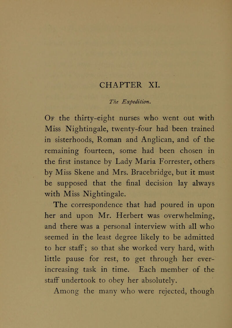 CHAPTER XL The Expedition. Of the thirty-eight nurses who went out with Miss Nightingale, twenty-four had been trained in sisterhoods, Roman and Anglican, and of the remaining fourteen, some had been chosen in the first instance by Lady Maria Forrester, others by Miss Skene and Mrs. Bracebridge, but it must be supposed that the final decision lay always with Miss Nightingale. The correspondence that had poured in upon her and upon Mr. Herbert was overwhelming, and there was a personal interview with all who seemed in the least degree likely to be admitted to her staff; so that she worked very hard, with little pause for rest, to get through her ever- increasing task in time. Each member of the staff undertook to obey her absolutely. Among the many who were rejected, though