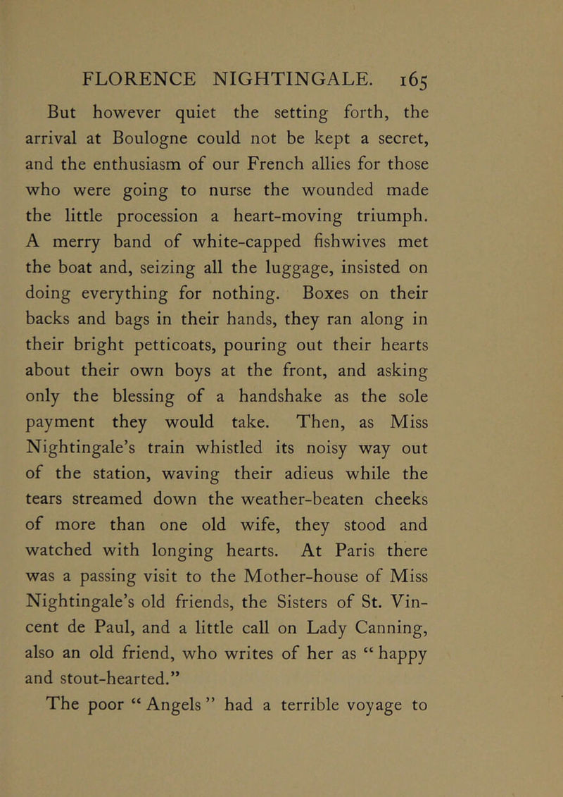 But however quiet the setting forth, the arrival at Boulogne could not be kept a secret, and the enthusiasm of our French allies for those who were going to nurse the wounded made the little procession a heart-moving triumph. A merry band of white-capped fishwives met the boat and, seizing all the luggage, insisted on doing everything for nothing. Boxes on their backs and bags in their hands, they ran along in their bright petticoats, pouring out their hearts about their own boys at the front, and asking only the blessing of a handshake as the sole payment they would take. Then, as Miss Nightingale’s train whistled its noisy way out of the station, waving their adieus while the tears streamed down the weather-beaten cheeks of more than one old wife, they stood and watched with longing hearts. At Paris there was a passing visit to the Mother-house of Miss Nightingale’s old friends, the Sisters of St. Vin- cent de Paul, and a little call on Lady Canning, also an old friend, who writes of her as “ happy and stout-hearted.” The poor “ Angels ” had a terrible voyage to