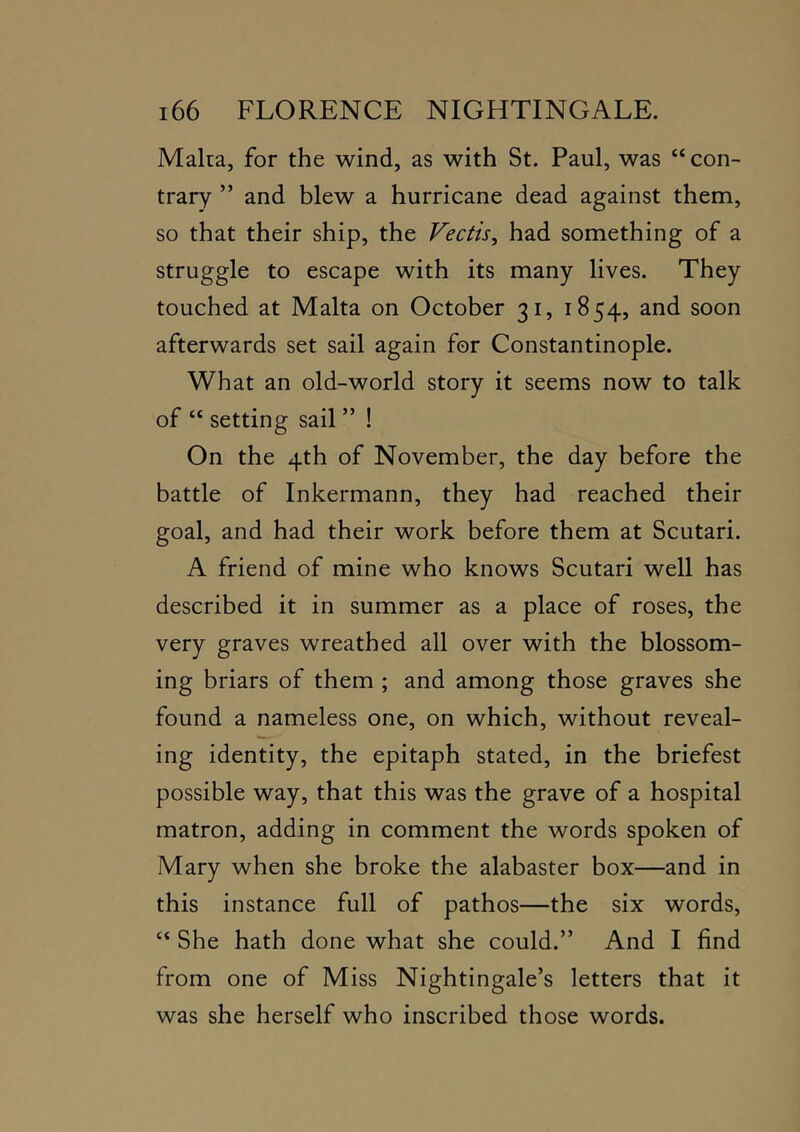 Malta, for the wind, as with St. Paul, was “con- trary ” and blew a hurricane dead against them, so that their ship, the Vectis, had something of a struggle to escape with its many lives. They touched at Malta on October 31, 1854, and soon afterwards set sail again for Constantinople. What an old-world story it seems now to talk of “ setting sail ” ! On the 4th of November, the day before the battle of Inkermann, they had reached their goal, and had their work before them at Scutari. A friend of mine who knows Scutari well has described it in summer as a place of roses, the very graves wreathed all over with the blossom- ing briars of them ; and among those graves she found a nameless one, on which, without reveal- ing identity, the epitaph stated, in the briefest possible way, that this was the grave of a hospital matron, adding in comment the words spoken of Mary when she broke the alabaster box—and in this instance full of pathos—the six words, “ She hath done what she could.” And I find from one of Miss Nightingale’s letters that it was she herself who inscribed those words.