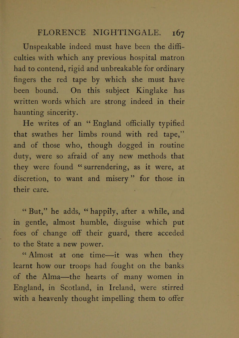 Unspeakable indeed must have been the diffi- culties with which any previous hospital matron had to contend, rigid and unbreakable for ordinary fingers the red tape by which she must have been bound. On this subject Kinglake has written words which are strong indeed in their haunting sincerity. He writes of an “ England officially typified that swathes her limbs round with red tape,” and of those who, though dogged in routine duty, were so afraid of any new methods that they were found “ surrendering, as it were, at discretion, to want and misery ” for those in their care. “ But,” he adds, “ happily, after a while, and in gentle, almost humble, disguise which put foes of change off their guard, there acceded to the State a new power. “ Almost at one time—it was when they learnt how our troops had fought on the banks of the Alma—the hearts of many women in England, in Scotland, in Ireland, were stirred with a heavenly thought impelling them to offer