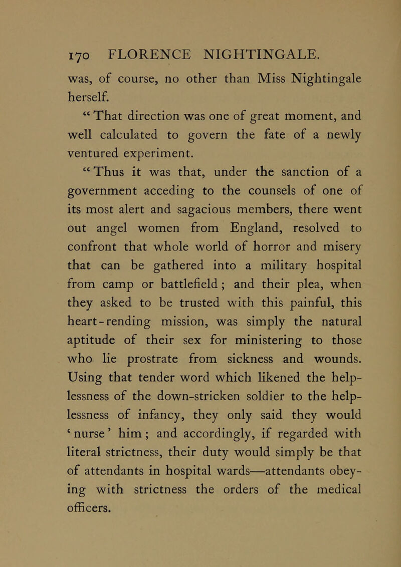 was, of course, no other than Miss Nightingale herself. “ That direction was one of great moment, and well calculated to govern the fate of a newly ventured experiment. “ Thus it was that, under the sanction of a government acceding to the counsels of one of its most alert and sagacious members, there went out angel women from England, resolved to confront that whole world of horror and misery that can be gathered into a military hospital from camp or battlefield; and their plea, when they asked to be trusted with this painful, this heart-rending mission, was simply the natural aptitude of their sex for ministering to those who lie prostrate from sickness and wounds. Using that tender word which likened the help- lessness of the down-stricken soldier to the help- lessness of infancy, they only said they would ‘ nurse ’ him; and accordingly, if regarded with literal strictness, their duty would simply be that of attendants in hospital wards—attendants obey- ing with strictness the orders of the medical officers.