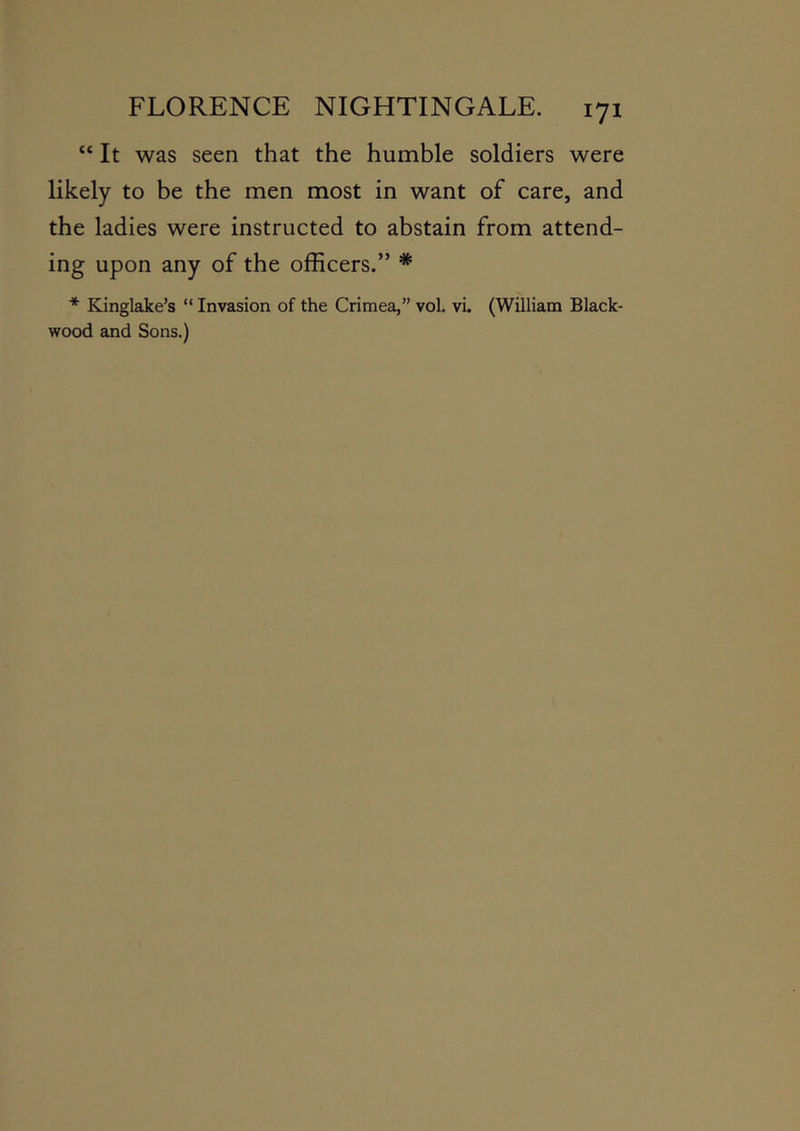 “ It was seen that the humble soldiers were likely to be the men most in want of care, and the ladies were instructed to abstain from attend- ing upon any of the ofEcers.” * * Kinglake’s “ Invasion of the Crimea,” vol. vi. (William Black- wood and Sons.)