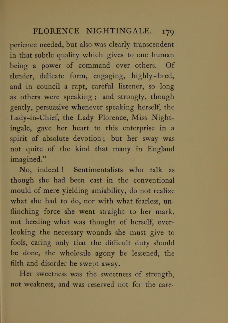 perience needed, but also was clearly transcendent in that subtle quality which gives to one human being a power of command over others. Of slender, delicate form, engaging, highly-bred, and in council a rapt, careful listener, so long as others were speaking ; and strongly, though gently, persuasive whenever speaking herself, the Lady-in-Chief, the Lady Florence, Miss Night- ingale, gave her heart to this enterprise in a spirit of absolute devotion ; but her sway was not quite of the kind that many in England imagined.” No, indeed ! Sentimentalists who talk as though she had been cast in the conventional mould of mere yielding amiability, do not realize what she had to do, nor with what fearless, un- flinching force she went straight to her mark, not heeding what was thought of herself, over- looking the necessary wounds she must give to fools, caring only that the difficult duty should be done, the wholesale agony be lessened, the filth and disorder be swept away. Her sweetness was the sweetness of strength, not weakness, and was reserved not for the care-
