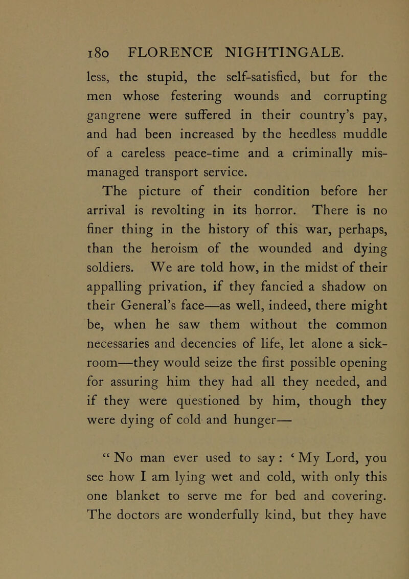less, the stupid, the self-satisfied, but for the men whose festering wounds and corrupting gangrene were suffered in their country’s pay, and had been increased by the heedless muddle of a careless peace-time and a criminally mis- managed transport service. The picture of their condition before her arrival is revolting in its horror. There is no finer thing in the history of this war, perhaps, than the heroism of the wounded and dying soldiers. We are told how, in the midst of their appalling privation, if they fancied a shadow on their General’s face—as well, indeed, there might be, when he saw them without the common necessaries and decencies of life, let alone a sick- room—they would seize the first possible opening for assuring him they had all they needed, and if they were questioned by him, though they were dying of cold and hunger— “ No man ever used to say: ‘ My Lord, you see how I am lying wet and cold, with only this one blanket to serve me for bed and covering. The doctors are wonderfully kind, but they have