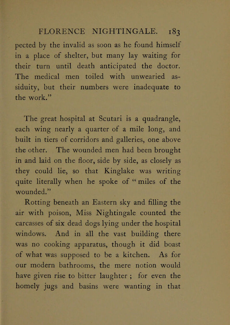 pected by the invalid as soon as he found himself in a place of shelter, but many lay waiting for their turn until death anticipated the doctor. The medical men toiled with unwearied as- siduity, but their numbers were inadequate to the work.” The great hospital at Scutari is a quadrangle, each wing nearly a quarter of a mile long, and built in tiers of corridors and galleries, one above the other. The wounded men had been brought in and laid on the floor, side by side, as closely as they could lie, so that Kinglake was writing quite literally when he spoke of “ miles of the wounded.” Rotting beneath an Eastern sky and filling the air with poison. Miss Nightingale counted the carcasses of six dead dogs lying under the hospital windows. And in all the vast building there was no cooking apparatus, though it did boast of what was supposed to be a kitchen. As for our modern bathrooms, the mere notion would have given rise to bitter laughter ; for even the homely jugs and basins were wanting in that
