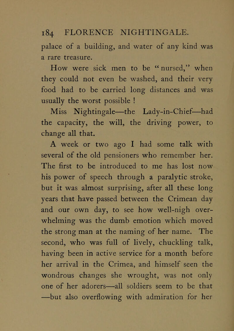 palace of a building, and water of any kind was a rare treasure. How were sick men to be “ nursed,” when they could not even be washed, and their very food had to be carried long distances and was usually the worst possible ! Miss Nightingale—the Lady-in-Chief—had the capacity, the will, the driving power, to change all that. A week or two ago I had some talk with several of the old pensioners who remernber her. The first to be introduced to me has lost now his power of speech through a paralytic stroke, but it was almost surprising, after all these long years that have passed between the Crimean day and our own day, to see how well-nigh over- whelming was the dumb emotion which moved the strong man at the naming of her name. The second, who was full of lively, chuckling talk, having been in active service for a month before her arrival in the Crimea, and himself seen the wondrous changes she wrought, was not only one of her adorers—all soldiers seem to be that —but also overflowing with admiration for her