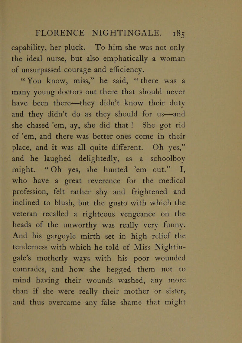capability, her pluck. To him she was not only the ideal nurse, but also emphatically a woman of unsurpassed courage and efficiency. “You know, miss,” he said, “there was a many young doctors out there that should never have been there—they didn’t know their duty and they didn’t do as they should for us—and she chased ’em, ay, she did that ! She got rid of ’em, and there was better ones come in their place, and it was all quite different. Oh yes,” and he laughed delightedly, as a schoolboy might. “ Oh yes, she hunted ’em out.” I, who have a great reverence for the medical profession, felt rather shy and frightened and inclined to blush, but the gusto with which the veteran recalled a righteous vengeance on the heads of the unworthy was really very funny. And his gargoyle mirth set in high relief the tenderness with which he told of Miss Nightin- gale’s motherly ways with his poor wounded comrades, and how she begged them not to mind having their wounds washed, any more than if she were really their mother or sister, and thus overcame any false shame that might