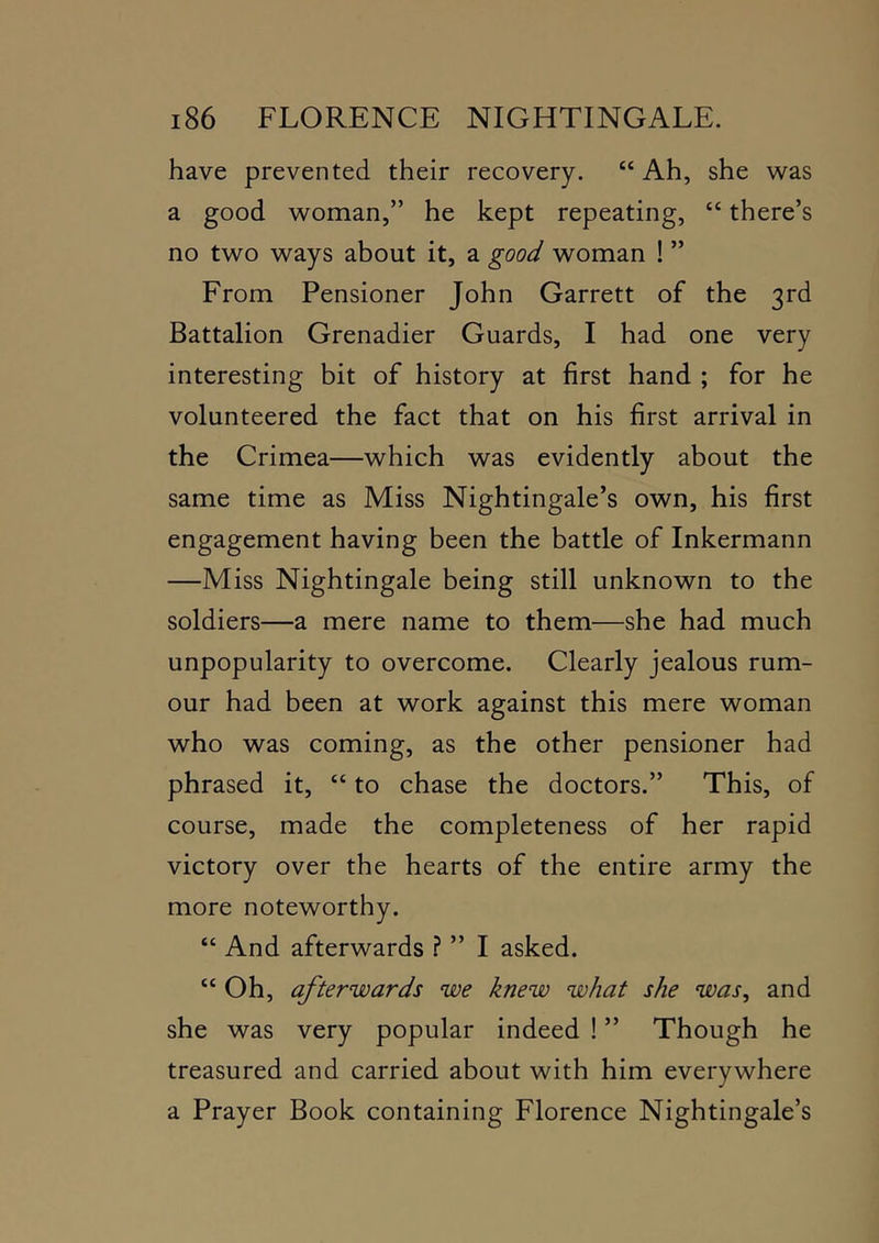 have prevented their recovery. “ Ah, she was a good woman,” he kept repeating, “ there’s no two ways about it, a good woman ! ” From Pensioner John Garrett of the 3rd Battalion Grenadier Guards, I had one very interesting bit of history at first hand ; for he volunteered the fact that on his first arrival in the Crimea—which was evidently about the same time as Miss Nightingale’s own, his first engagement having been the battle of Inkermann —Miss Nightingale being still unknown to the soldiers—a mere name to them—she had much unpopularity to overcome. Clearly jealous rum- our had been at work against this mere woman who was coming, as the other pensioner had phrased it, “ to chase the doctors.” This, of course, made the completeness of her rapid victory over the hearts of the entire army the more noteworthy. “ And afterwards ? ” I asked. “Oh, afterwards we knew what she was, and she was very popular indeed ! ” Though he treasured and carried about with him everywhere a Prayer Book containing Florence Nightingale’s