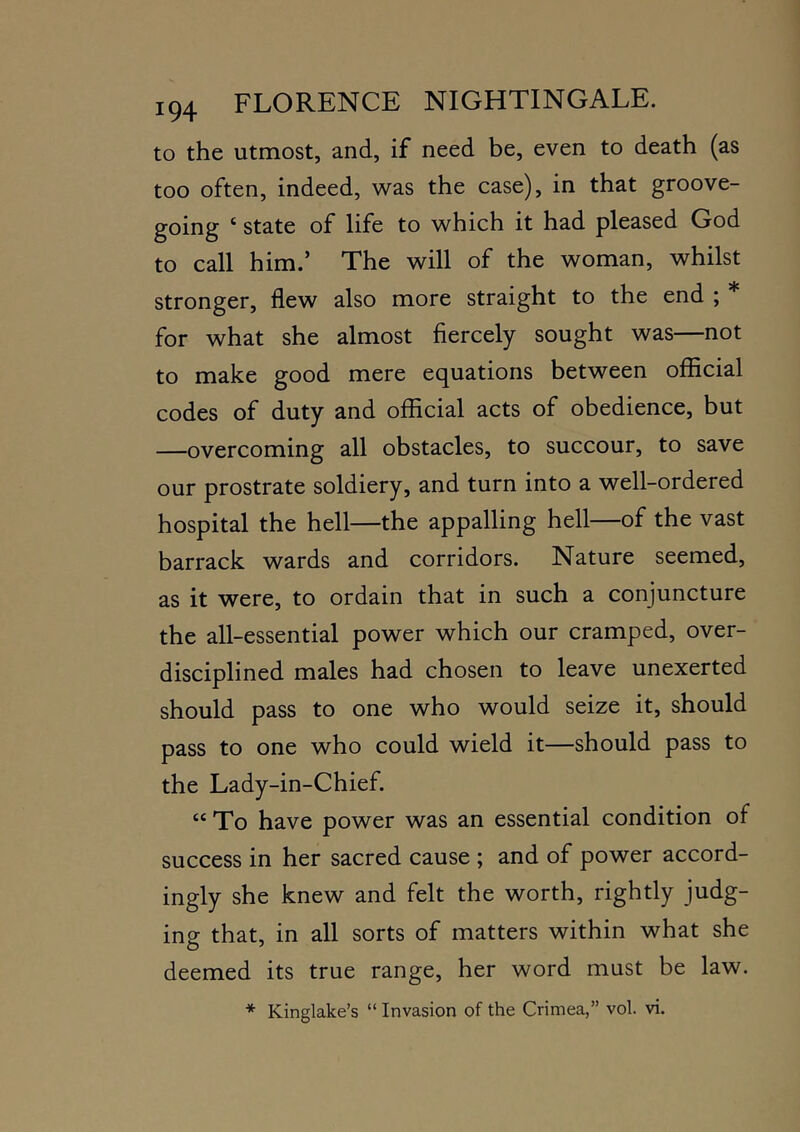 to the utmost, and, if need be, even to death (as too often, indeed, w^as the case), in that groove- going ‘ state of life to which it had pleased God to call him.’ The will of the woman, whilst stronger, flew also more straight to the end ; * for what she almost fiercely sought was—not to make good mere equations between official codes of duty and official acts of obedience, but —overcoming all obstacles, to succour, to save our prostrate soldiery, and turn into a well-ordered hospital the hell—the appalling hell—of the vast barrack wards and corridors. Nature seemed, as it were, to ordain that in such a conjuncture the all-essential power which our cramped, over- disciplined males had chosen to leave unexerted should pass to one who would seize it, should pass to one who could wield it—should pass to the Lady-in-Chief. “ To have power was an essential condition of success in her sacred cause ; and of power accord- ingly she knew and felt the worth, rightly judg- ing that, in all sorts of matters within what she deemed its true range, her word must be law.