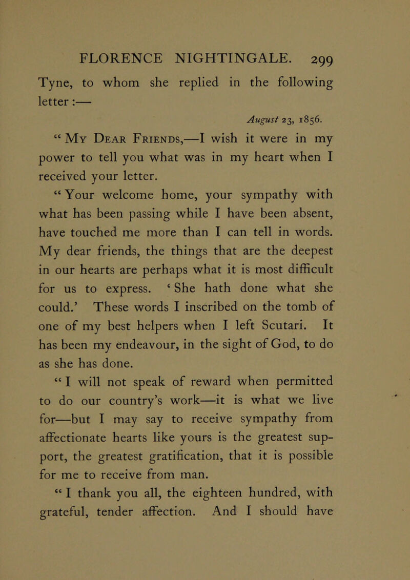 Tyne, to whom she replied in the following letter:— August 23, 1856. “ My Dear Friends,—I wish it were in my power to tell you what was in my heart when I received your letter. “Your welcome home, your sympathy with what has been passing while I have been absent, have touched me more than I can tell in words. My dear friends, the things that are the deepest in our hearts are perhaps what it is most difficult for us to express. ‘ She hath done what she could.’ These words I inscribed on the tomb of one of my best helpers when I left Scutari. It has been my endeavour, in the sight of God, to do as she has done. “ I will not speak of reward when permitted to do our country’s work—it is what we live for—but I may say to receive sympathy from affectionate hearts like yours is the greatest sup- port, the greatest gratification, that it is possible for me to receive from man. “ I thank you all, the eighteen hundred, with grateful, tender affection. And I should have