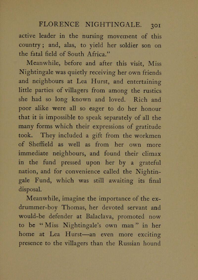 active leader in the nursing movement of this country; and, alas, to yield her soldier son on the fatal field of South Africa.” Meanwhile, before and after this visit. Miss Nightingale was quietly receiving her own friends and neighbours at Lea Hurst, and entertaining little parties of villagers from among the rustics she had so long known and loved. Rich and poor alike were all so eager to do her honour that it is impossible to speak separately of all the many forms which their expressions of gratitude took. They included a gift from the workmen of Sheffield as well as from her own more immediate neighbours, and found their climax in the fund pressed upon her by a grateful nation, and for convenience called the Nightin- gale Fund, which was still awaiting its final disposal. Meanwhile, imagine the importance of the ex- drummer-boy Thomas, her devoted servant and would-be defender at Balaclava, promoted now to be “ Miss Nightingale’s own man ” in her home at Lea Hurst—an even more exciting presence to the villagers than the Russian hound